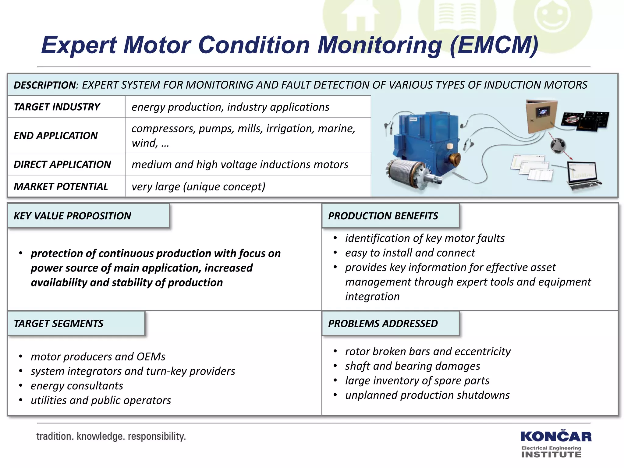 DESCRIPTION: EXPERT SYSTEM FOR MONITORING AND FAULT DETECTION OF VARIOUS TYPES OF INDUCTION MOTORS
TARGET INDUSTRY energy production, industry applications
END APPLICATION
compressors, pumps, mills, irrigation, marine,
wind, …
DIRECT APPLICATION medium and high voltage inductions motors
MARKET POTENTIAL very large (unique concept)
PRODUCTION BENEFITS
PROBLEMS ADDRESSEDTARGET SEGMENTS
KEY VALUE PROPOSITION
• protection of continuous production with focus on
power source of main application, increased
availability and stability of production
• identification of key motor faults
• easy to install and connect
• provides key information for effective asset
management through expert tools and equipment
integration
• rotor broken bars and eccentricity
• shaft and bearing damages
• large inventory of spare parts
• unplanned production shutdowns
• motor producers and OEMs
• system integrators and turn-key providers
• energy consultants
• utilities and public operators
Expert Motor Condition Monitoring (EMCM)
 