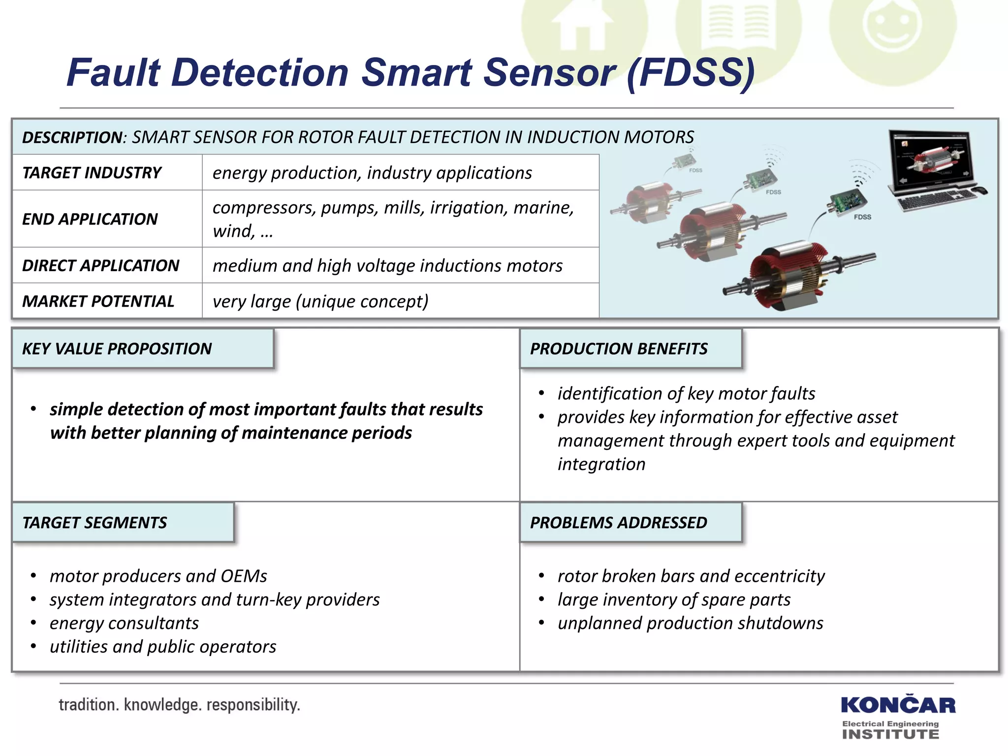 DESCRIPTION: SMART SENSOR FOR ROTOR FAULT DETECTION IN INDUCTION MOTORS
TARGET INDUSTRY energy production, industry applications
END APPLICATION
compressors, pumps, mills, irrigation, marine,
wind, …
DIRECT APPLICATION medium and high voltage inductions motors
MARKET POTENTIAL very large (unique concept)
PRODUCTION BENEFITS
PROBLEMS ADDRESSEDTARGET SEGMENTS
KEY VALUE PROPOSITION
• simple detection of most important faults that results
with better planning of maintenance periods
• identification of key motor faults
• provides key information for effective asset
management through expert tools and equipment
integration
• rotor broken bars and eccentricity
• large inventory of spare parts
• unplanned production shutdowns
• motor producers and OEMs
• system integrators and turn-key providers
• energy consultants
• utilities and public operators
Fault Detection Smart Sensor (FDSS)
 