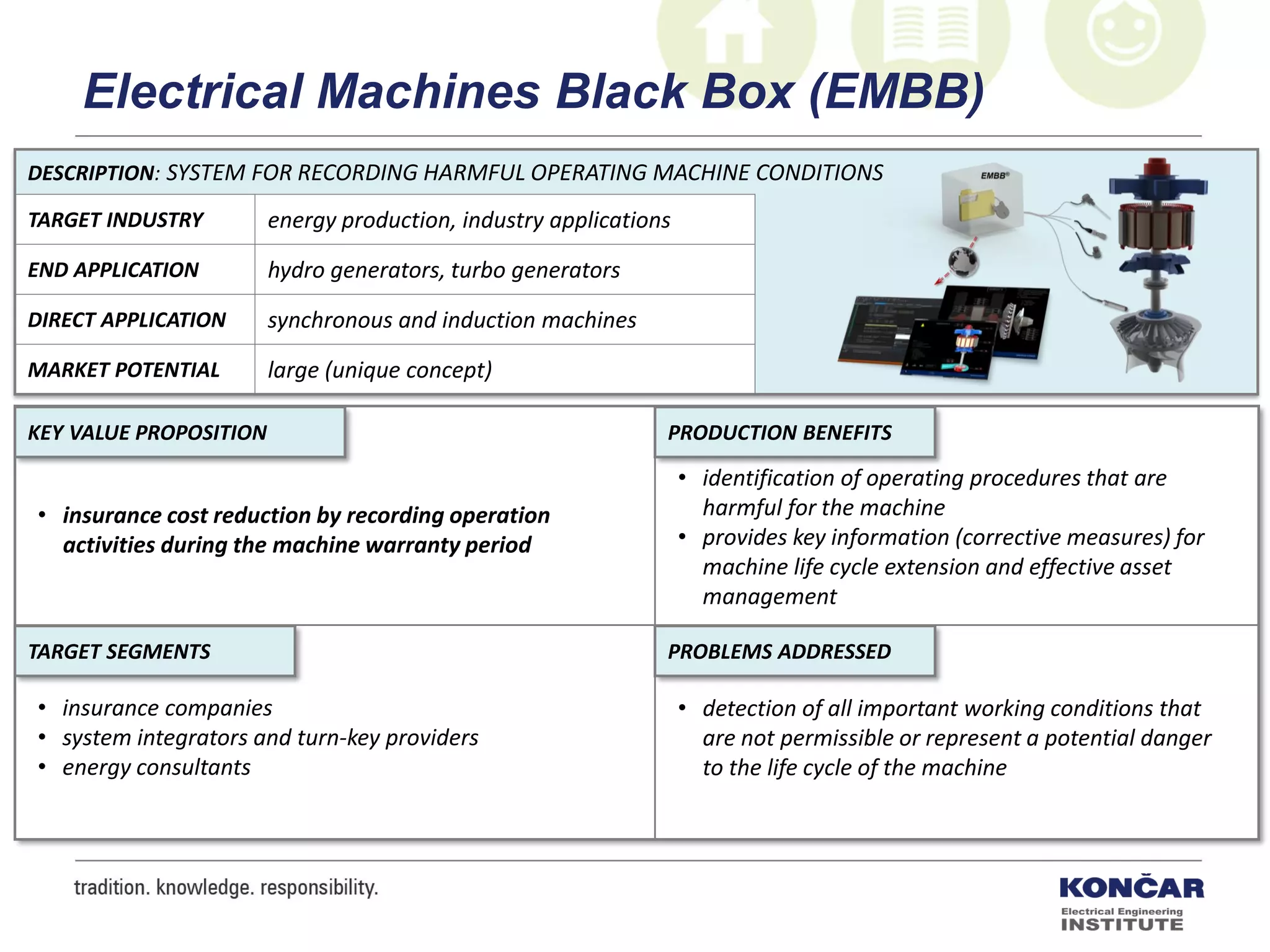 DESCRIPTION: SYSTEM FOR RECORDING HARMFUL OPERATING MACHINE CONDITIONS
TARGET INDUSTRY energy production, industry applications
END APPLICATION hydro generators, turbo generators
DIRECT APPLICATION synchronous and induction machines
MARKET POTENTIAL large (unique concept)
PRODUCTION BENEFITS
PROBLEMS ADDRESSEDTARGET SEGMENTS
KEY VALUE PROPOSITION
• insurance cost reduction by recording operation
activities during the machine warranty period
• identification of operating procedures that are
harmful for the machine
• provides key information (corrective measures) for
machine life cycle extension and effective asset
management
• detection of all important working conditions that
are not permissible or represent a potential danger
to the life cycle of the machine
• insurance companies
• system integrators and turn-key providers
• energy consultants
Electrical Machines Black Box (EMBB)
 