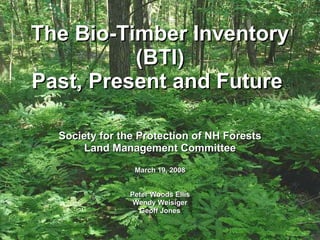 The Bio-Timber Inventory  (BTI)  Past, Present and Future  Society for the Protection of NH Forests Land Management Committee March 19, 2008 Peter Woods Ellis Wendy Weisiger Geoff Jones 