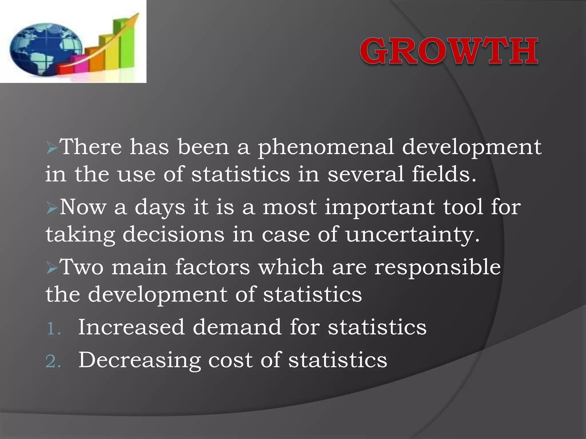 There  has been a phenomenal development
in the use of statistics in several fields.
Now a days it is a most important tool for
taking decisions in case of uncertainty.
Two main factors which are responsible
the development of statistics
1. Increased demand for statistics
2. Decreasing cost of statistics
 