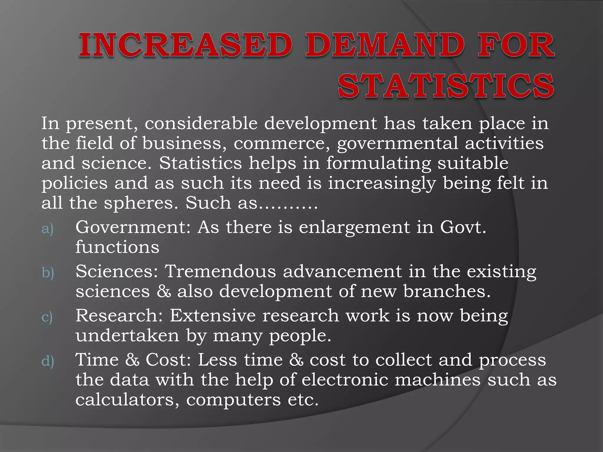 In present, considerable development has taken place in
the field of business, commerce, governmental activities
and science. Statistics helps in formulating suitable
policies and as such its need is increasingly being felt in
all the spheres. Such as……….
a) Government: As there is enlargement in Govt.
     functions
b) Sciences: Tremendous advancement in the existing
     sciences & also development of new branches.
c) Research: Extensive research work is now being
     undertaken by many people.
d) Time & Cost: Less time & cost to collect and process
     the data with the help of electronic machines such as
     calculators, computers etc.
 