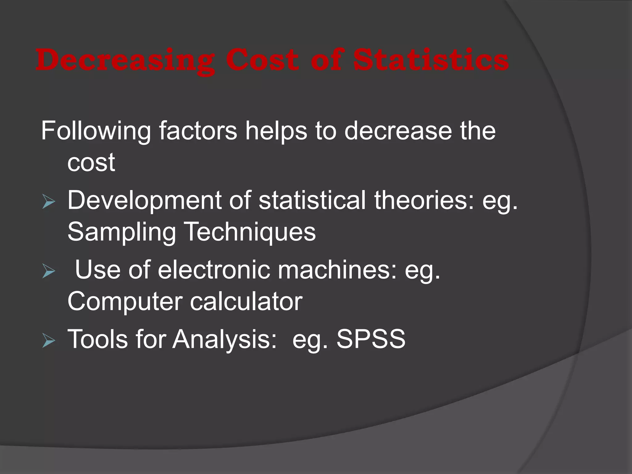 Decreasing Cost of Statistics

Following factors helps to decrease the
  cost
 Development of statistical theories: eg.
  Sampling Techniques
 Use of electronic machines: eg.
  Computer calculator
 Tools for Analysis: eg. SPSS
 