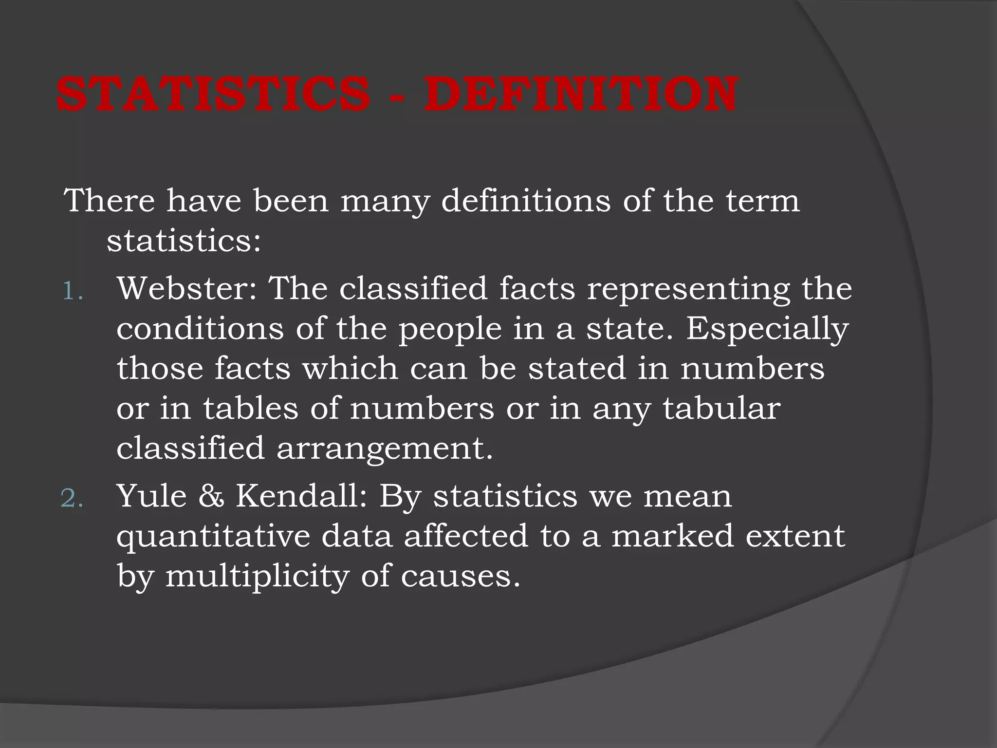 STATISTICS - DEFINITION

There have been many definitions of the term
   statistics:
1. Webster: The classified facts representing the
    conditions of the people in a state. Especially
    those facts which can be stated in numbers
    or in tables of numbers or in any tabular
    classified arrangement.
2. Yule & Kendall: By statistics we mean
    quantitative data affected to a marked extent
    by multiplicity of causes.
 