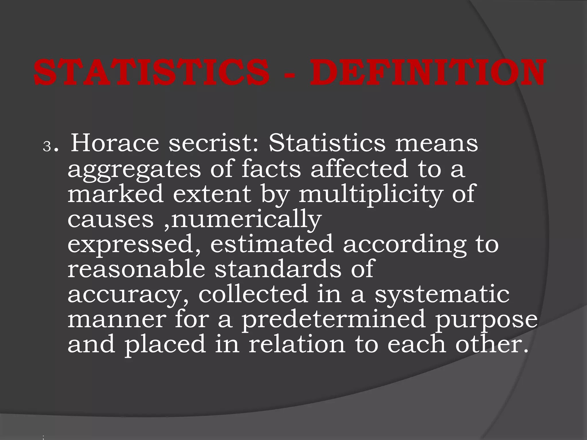 STATISTICS - DEFINITION
3   . Horace secrist: Statistics means
     aggregates of facts affected to a
     marked extent by multiplicity of
     causes ,numerically
     expressed, estimated according to
     reasonable standards of
     accuracy, collected in a systematic
     manner for a predetermined purpose
     and placed in relation to each other.


;
 