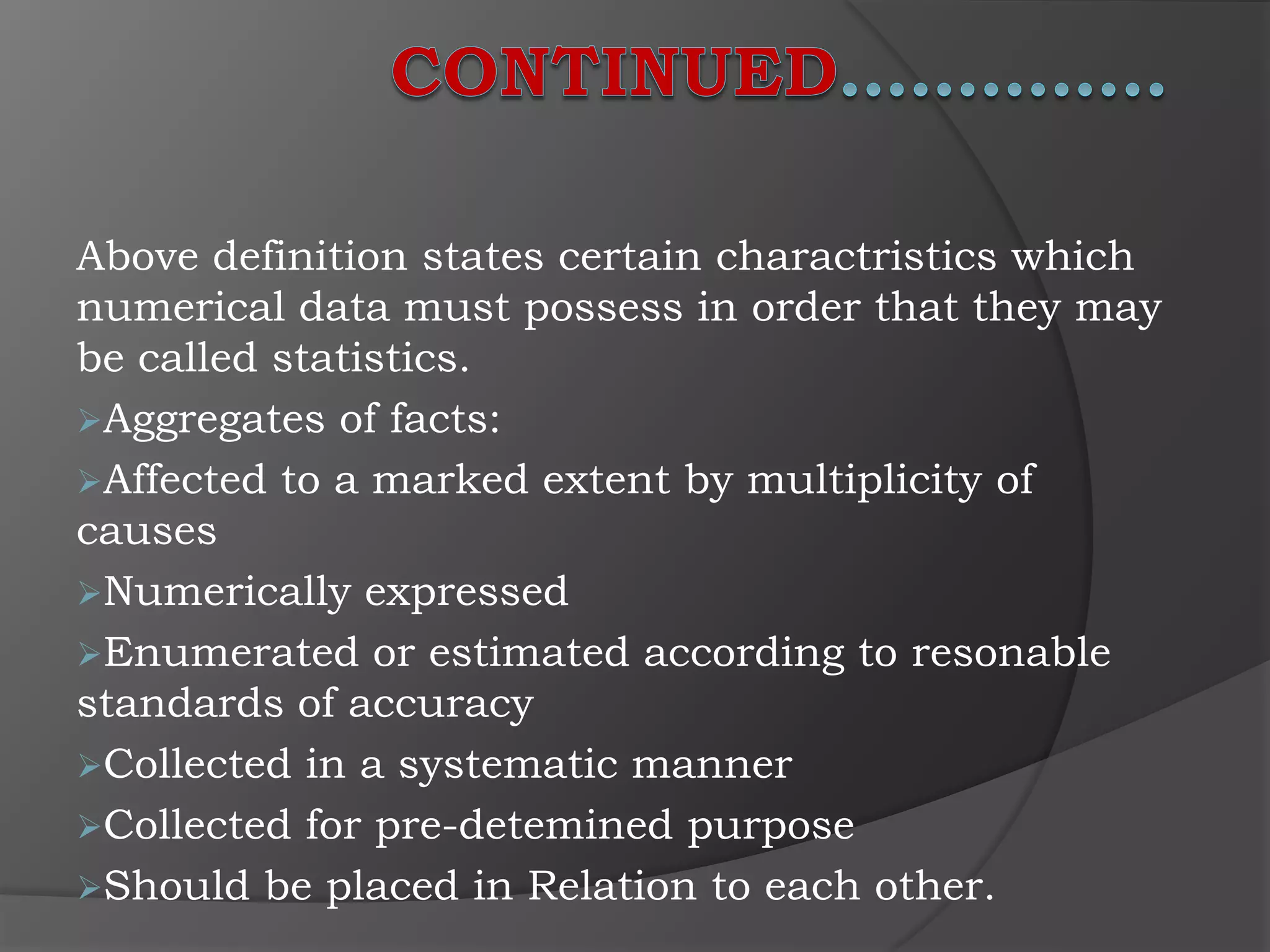 Above definition states certain charactristics which
numerical data must possess in order that they may
be called statistics.
Aggregates of facts:
Affected to a marked extent by multiplicity of
causes
Numerically expressed
Enumerated or estimated according to resonable
standards of accuracy
Collected in a systematic manner
Collected for pre-detemined purpose
Should be placed in Relation to each other.
 