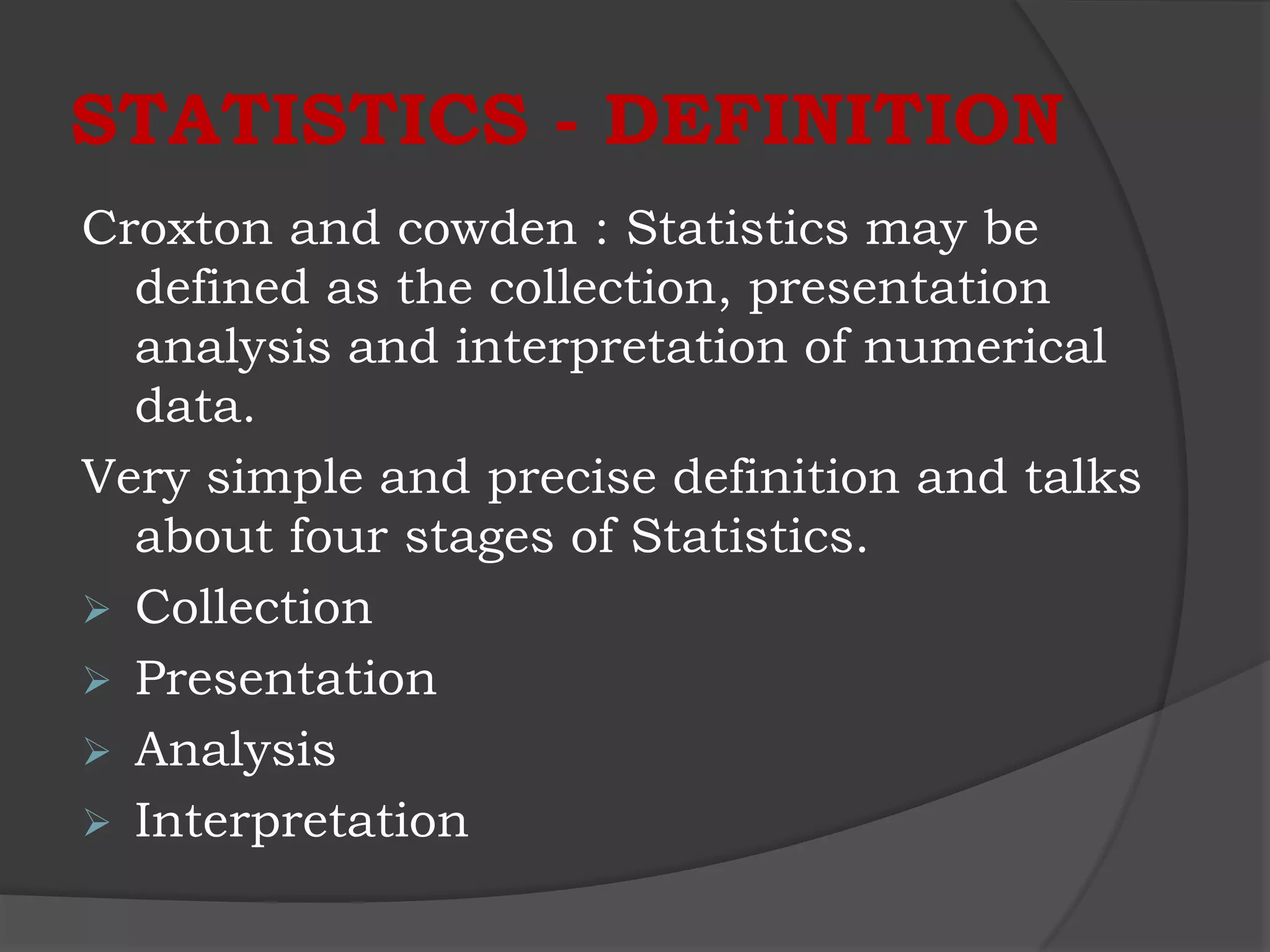 STATISTICS - DEFINITION
Croxton and cowden : Statistics may be
  defined as the collection, presentation
  analysis and interpretation of numerical
  data.
Very simple and precise definition and talks
  about four stages of Statistics.
 Collection
 Presentation
 Analysis
 Interpretation
 
