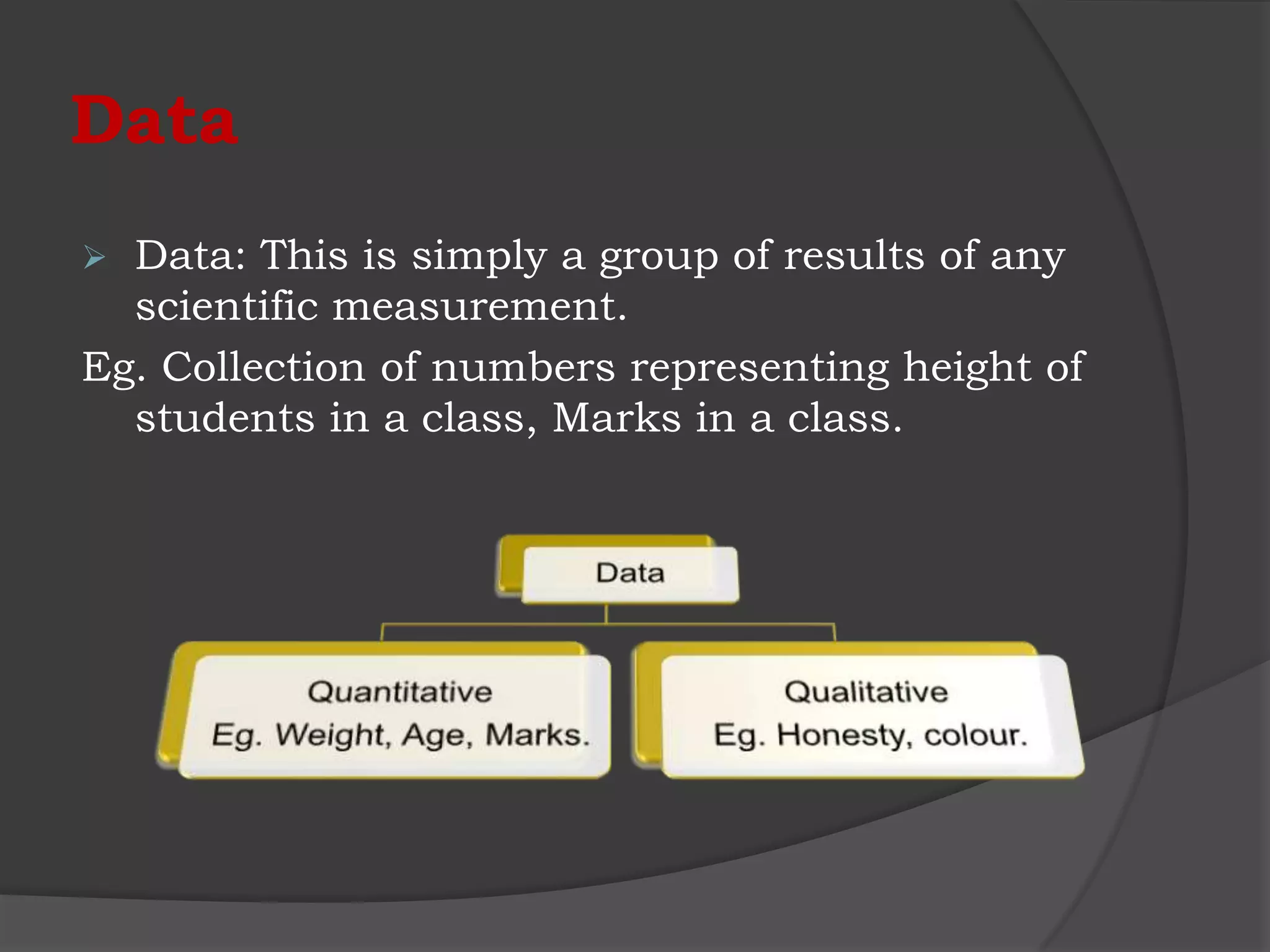 Data
 Data: This is simply a group of results of any
  scientific measurement.
Eg. Collection of numbers representing height of
  students in a class, Marks in a class.
 