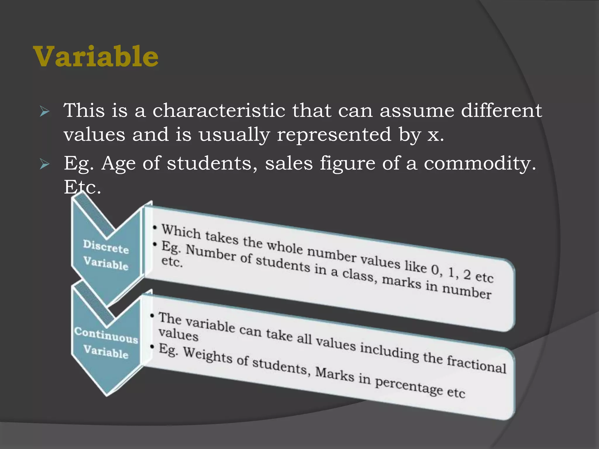 Variable
 This is a characteristic that can assume different
  values and is usually represented by x.
 Eg. Age of students, sales figure of a commodity.
  Etc.
 