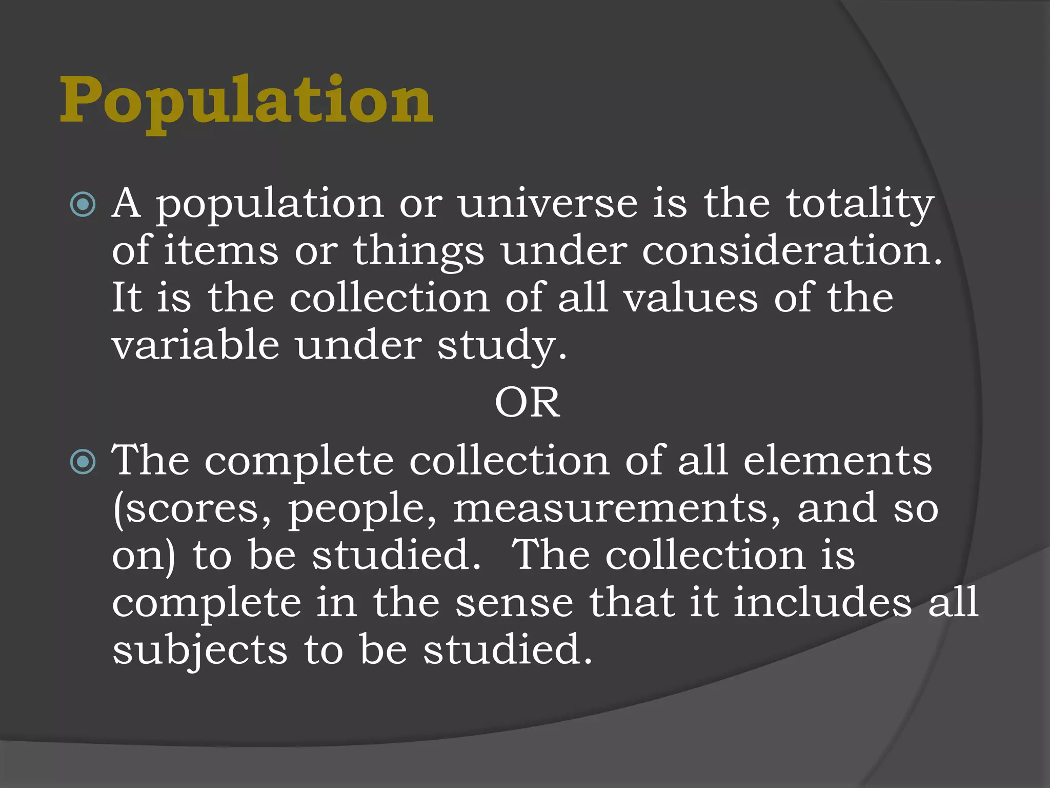 Population
 A population or universe is the totality
  of items or things under consideration.
  It is the collection of all values of the
  variable under study.
                      OR
 The complete collection of all elements
  (scores, people, measurements, and so
  on) to be studied. The collection is
  complete in the sense that it includes all
  subjects to be studied.
 