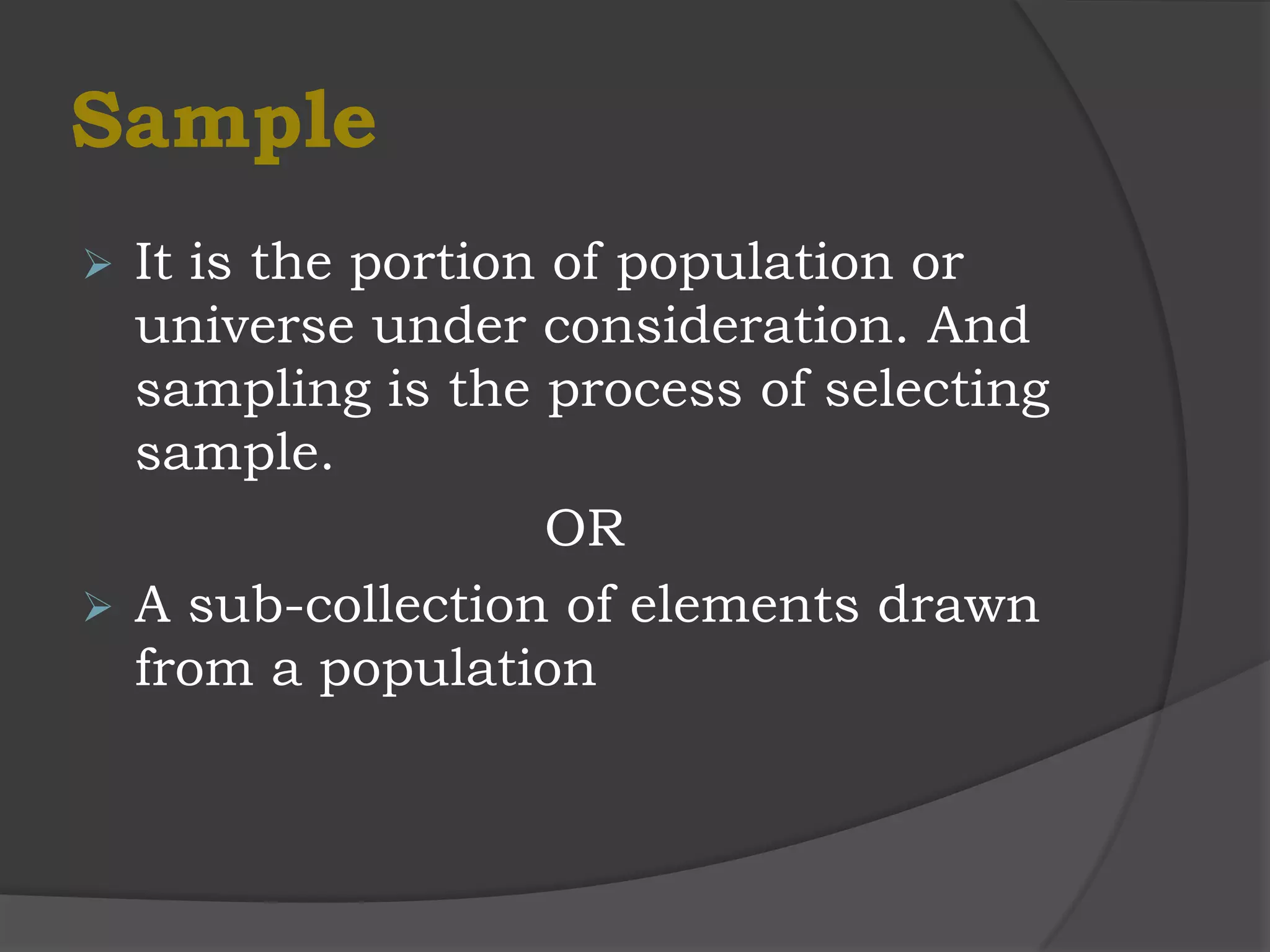 Sample
 It is the portion of population or
  universe under consideration. And
  sampling is the process of selecting
  sample.
                    OR
 A sub-collection of elements drawn
  from a population
 