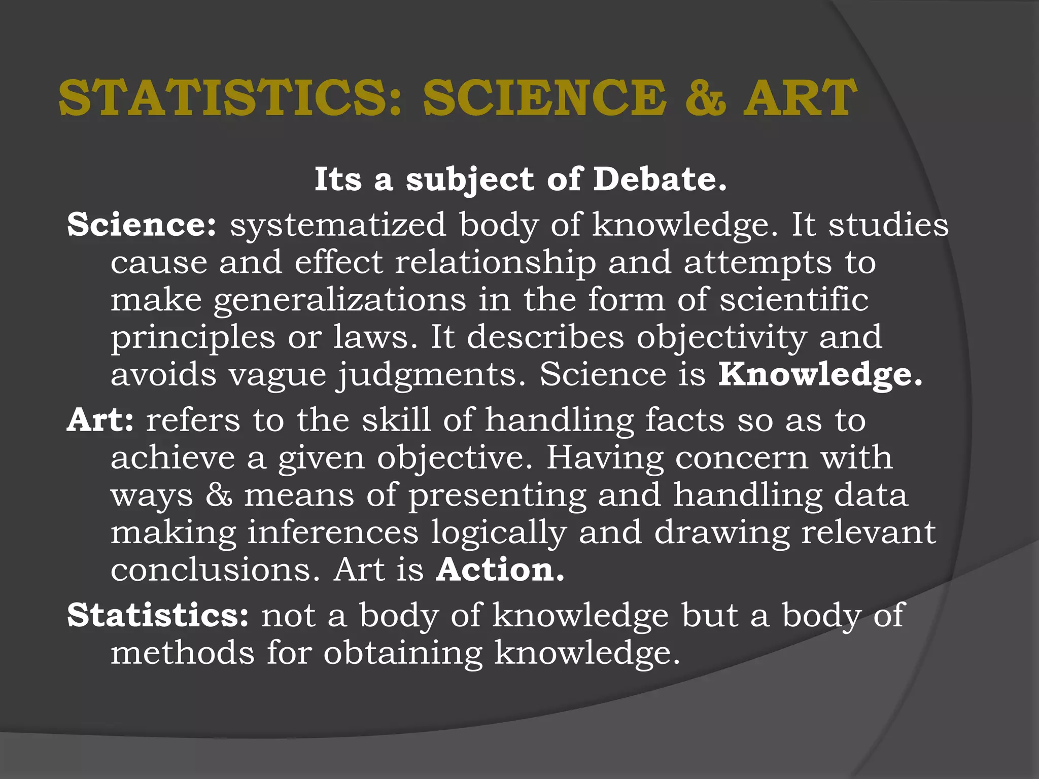 STATISTICS: SCIENCE & ART
                Its a subject of Debate.
Science: systematized body of knowledge. It studies
  cause and effect relationship and attempts to
  make generalizations in the form of scientific
  principles or laws. It describes objectivity and
  avoids vague judgments. Science is Knowledge.
Art: refers to the skill of handling facts so as to
  achieve a given objective. Having concern with
  ways & means of presenting and handling data
  making inferences logically and drawing relevant
  conclusions. Art is Action.
Statistics: not a body of knowledge but a body of
  methods for obtaining knowledge.
 