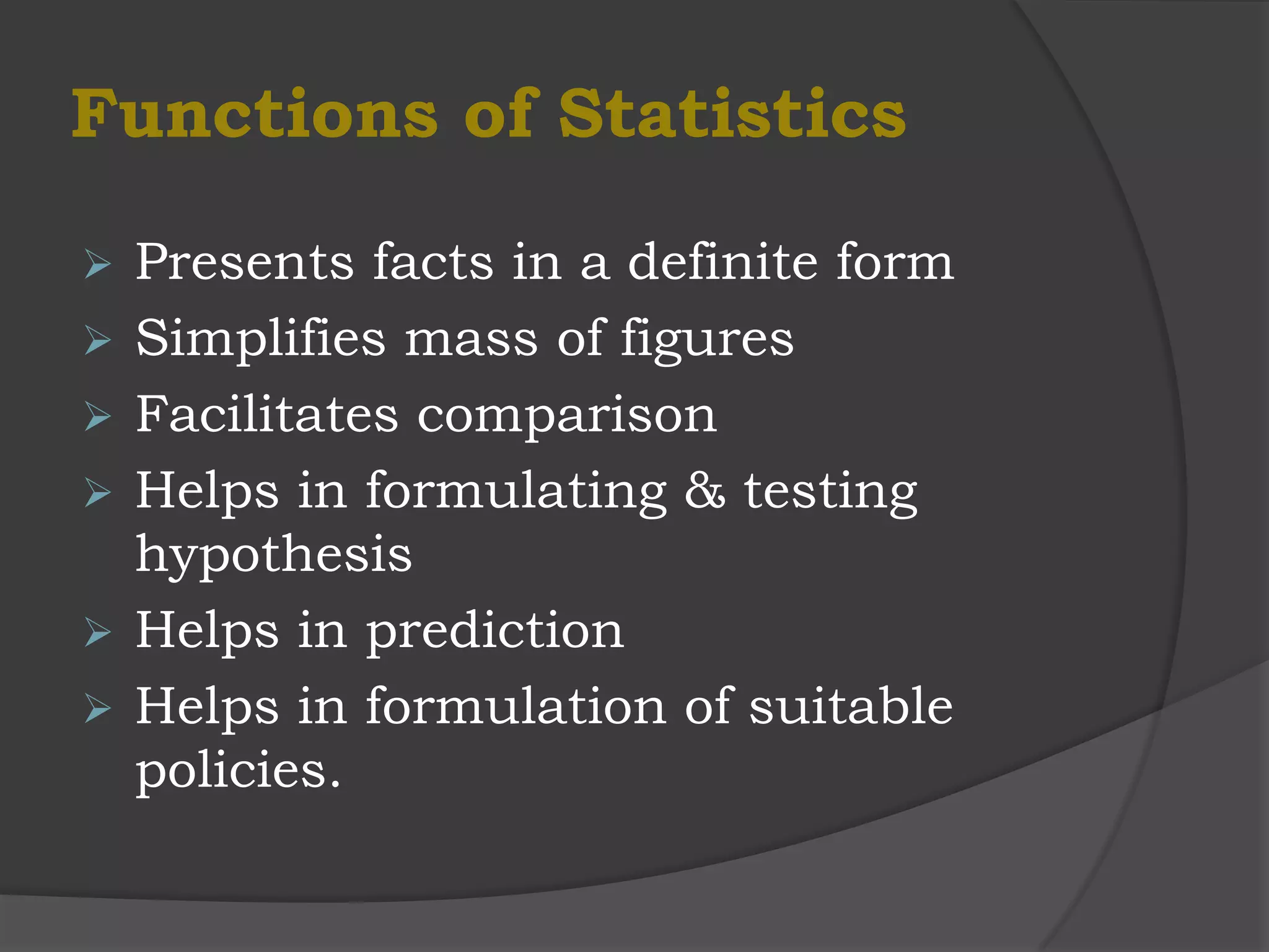 Functions of Statistics

   Presents facts in a definite form
   Simplifies mass of figures
   Facilitates comparison
   Helps in formulating & testing
    hypothesis
   Helps in prediction
   Helps in formulation of suitable
    policies.
 
