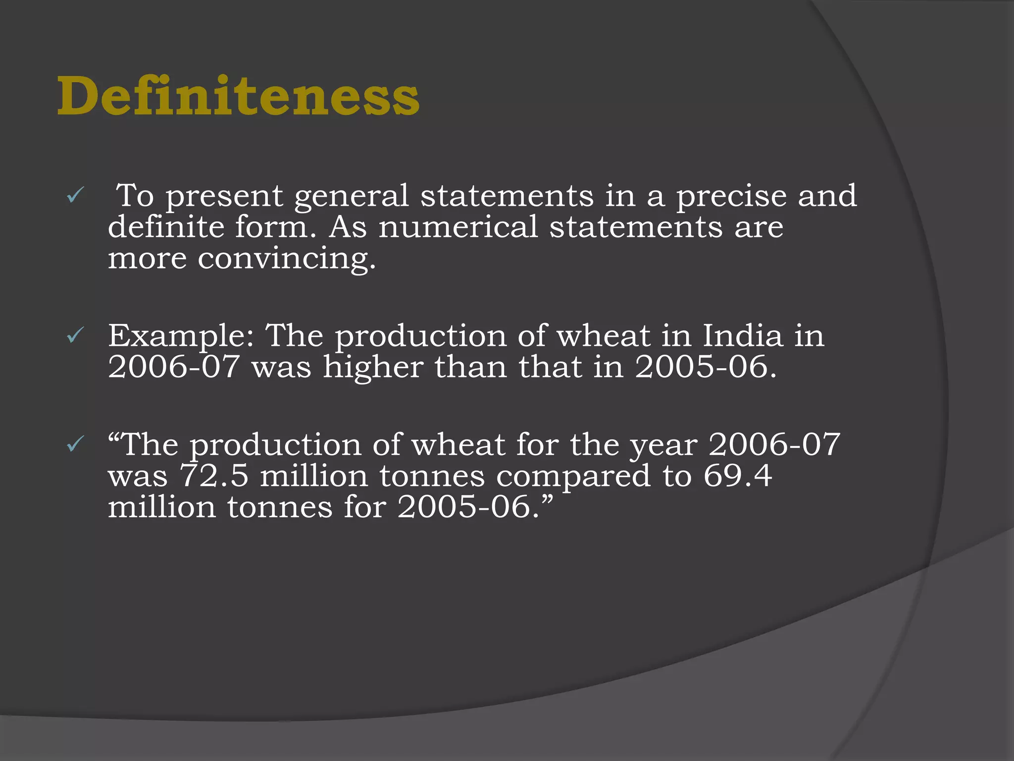 Definiteness
   To present general statements in a precise and
    definite form. As numerical statements are
    more convincing.

   Example: The production of wheat in India in
    2006-07 was higher than that in 2005-06.

   “The production of wheat for the year 2006-07
    was 72.5 million tonnes compared to 69.4
    million tonnes for 2005-06.”
 