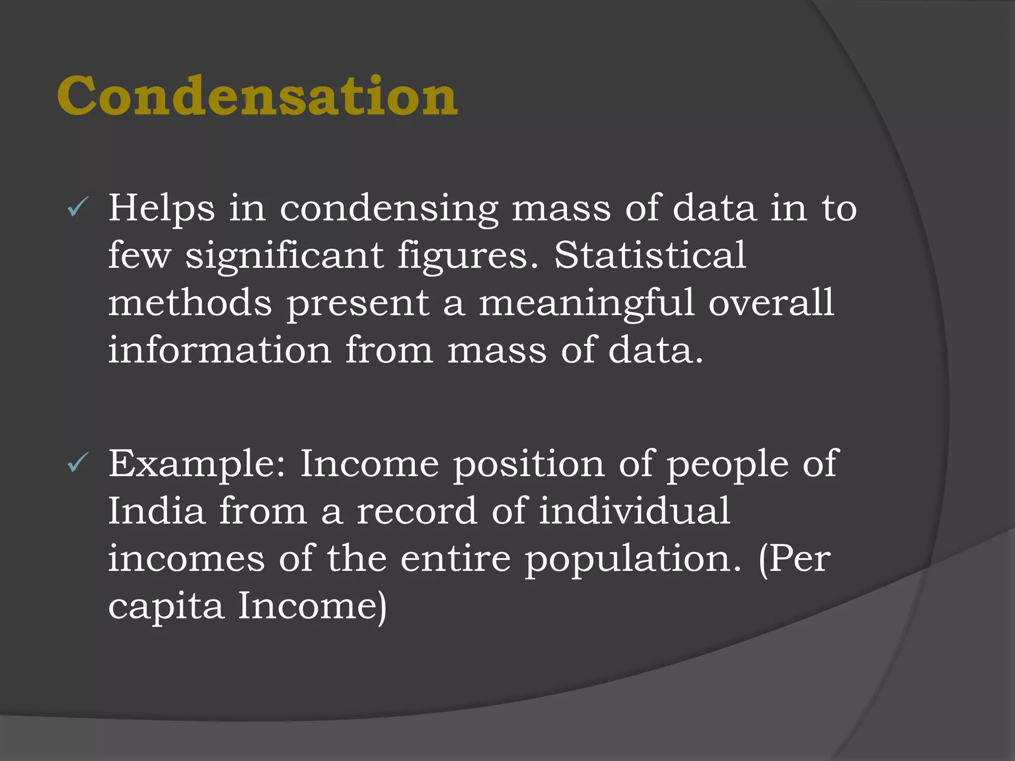 Condensation
   Helps in condensing mass of data in to
    few significant figures. Statistical
    methods present a meaningful overall
    information from mass of data.

   Example: Income position of people of
    India from a record of individual
    incomes of the entire population. (Per
    capita Income)
 