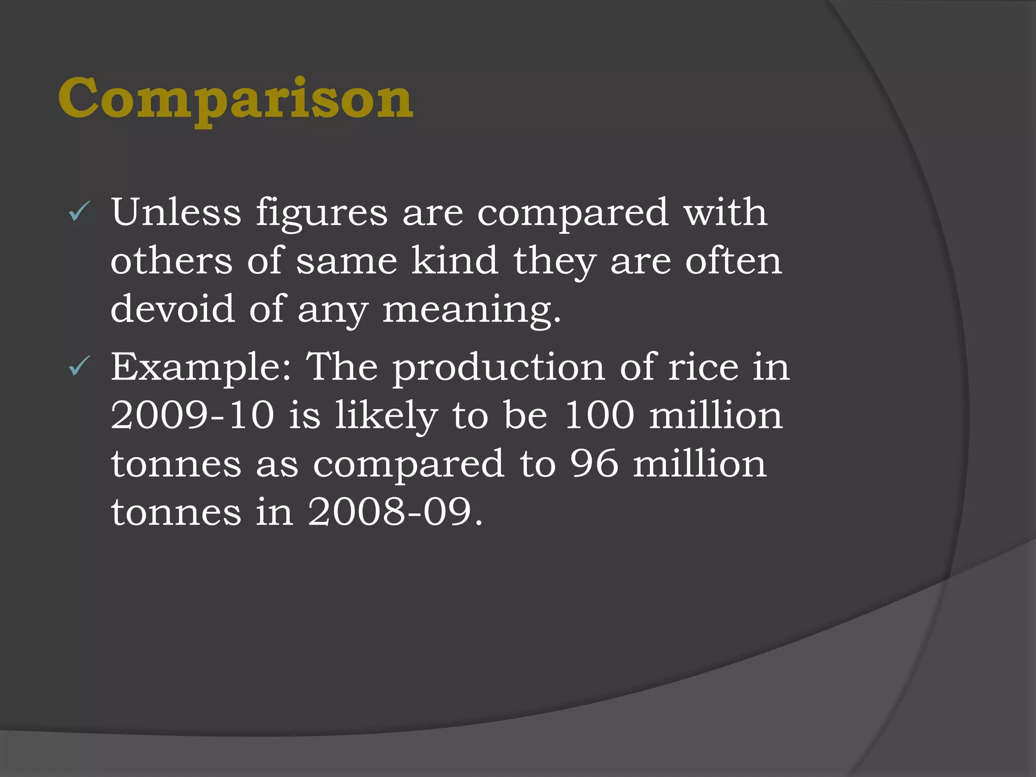 Comparison
 Unless figures are compared with
  others of same kind they are often
  devoid of any meaning.
 Example: The production of rice in
  2009-10 is likely to be 100 million
  tonnes as compared to 96 million
  tonnes in 2008-09.
 