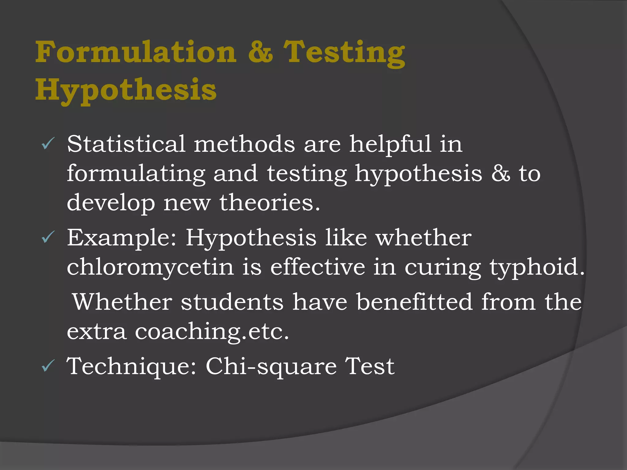 Formulation & Testing
Hypothesis
 Statistical methods are helpful in
  formulating and testing hypothesis & to
  develop new theories.
 Example: Hypothesis like whether
  chloromycetin is effective in curing typhoid.
   Whether students have benefitted from the
  extra coaching.etc.
 Technique: Chi-square Test
 