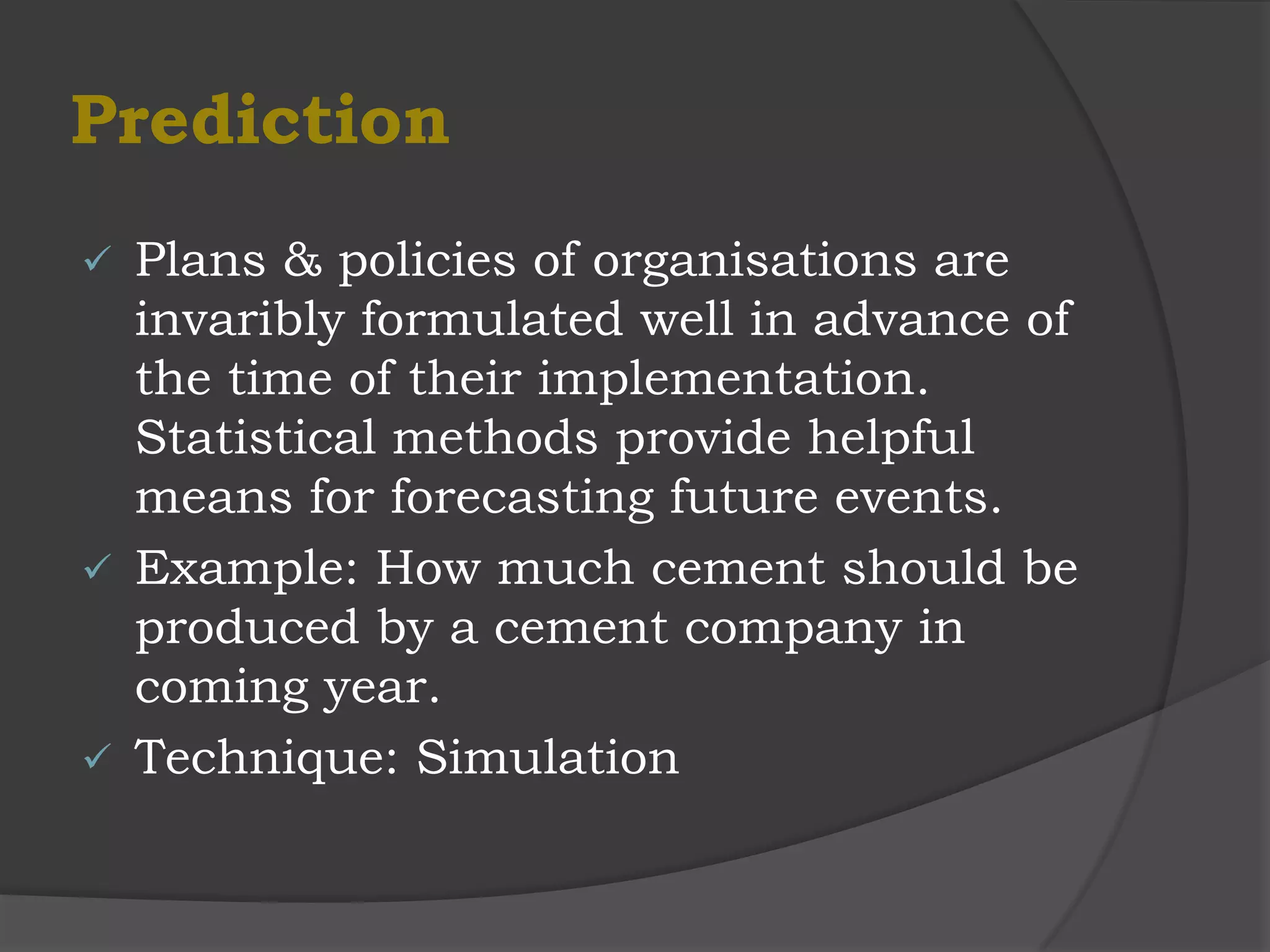 Prediction
 Plans & policies of organisations are
  invaribly formulated well in advance of
  the time of their implementation.
  Statistical methods provide helpful
  means for forecasting future events.
 Example: How much cement should be
  produced by a cement company in
  coming year.
 Technique: Simulation
 