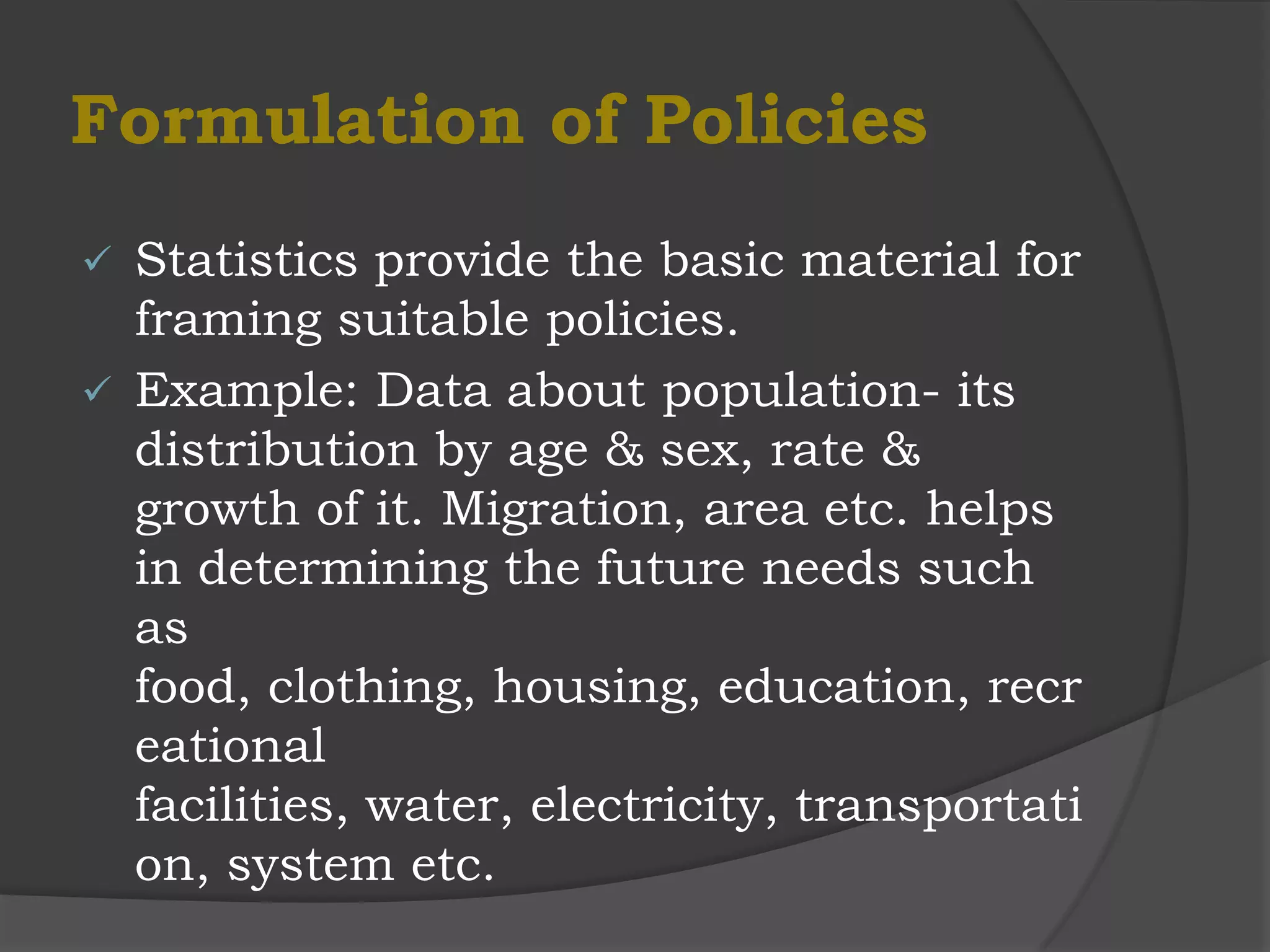 Formulation of Policies
 Statistics provide the basic material for
  framing suitable policies.
 Example: Data about population- its
  distribution by age & sex, rate &
  growth of it. Migration, area etc. helps
  in determining the future needs such
  as
  food, clothing, housing, education, recr
  eational
  facilities, water, electricity, transportati
  on, system etc.
 