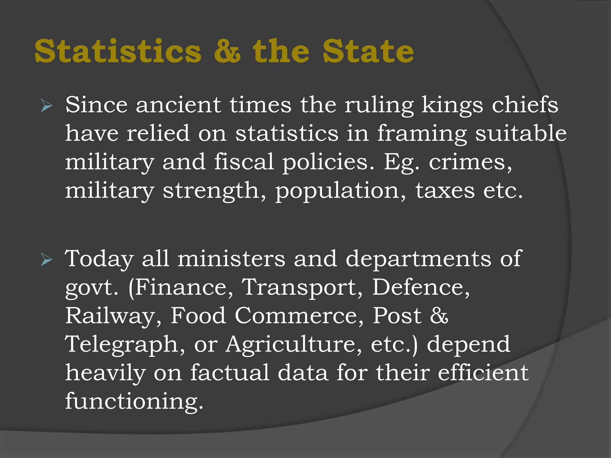 Statistics & the State
   Since ancient times the ruling kings chiefs
    have relied on statistics in framing suitable
    military and fiscal policies. Eg. crimes,
    military strength, population, taxes etc.

   Today all ministers and departments of
    govt. (Finance, Transport, Defence,
    Railway, Food Commerce, Post &
    Telegraph, or Agriculture, etc.) depend
    heavily on factual data for their efficient
    functioning.
 