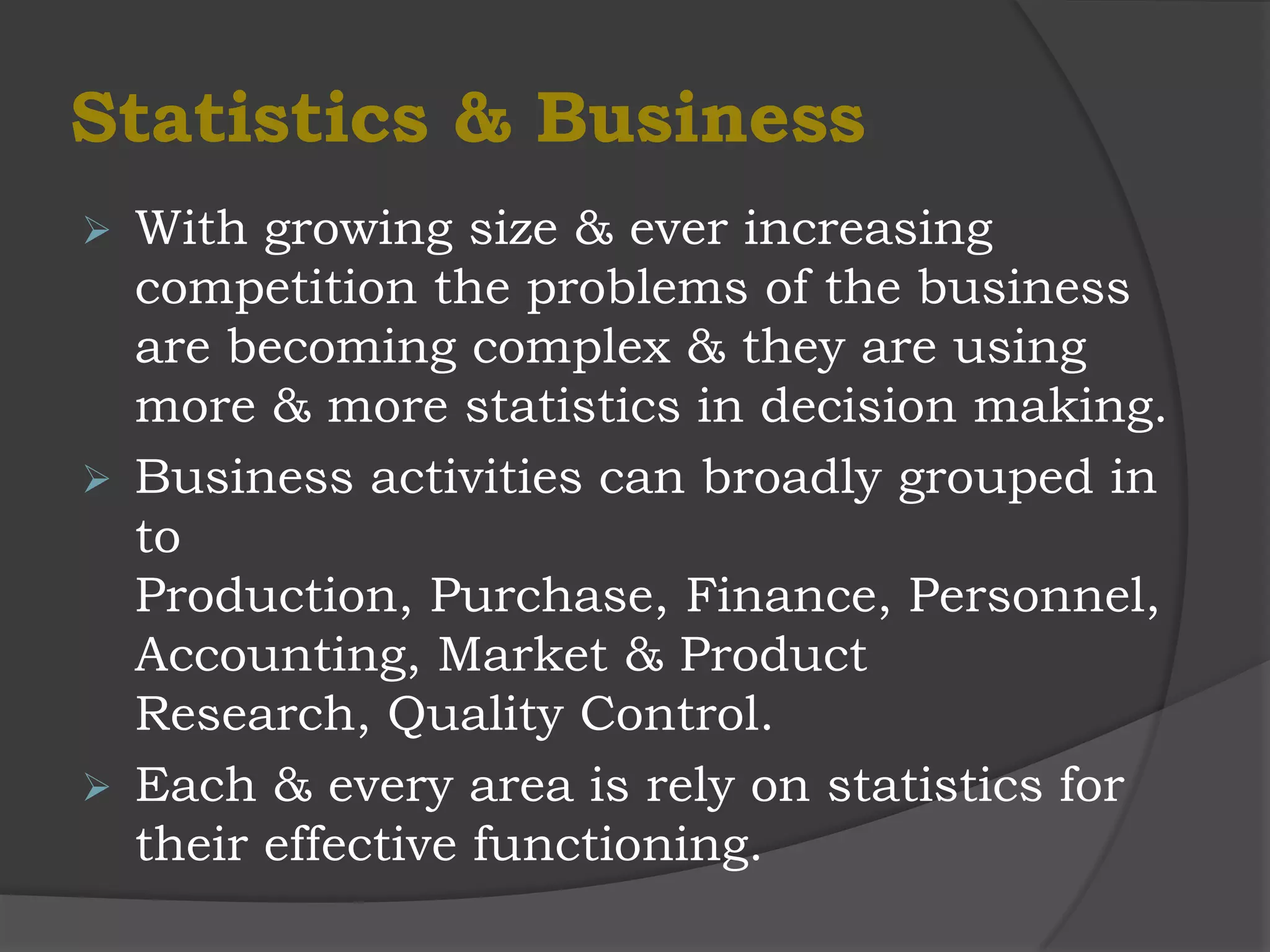 Statistics & Business
 With growing size & ever increasing
  competition the problems of the business
  are becoming complex & they are using
  more & more statistics in decision making.
 Business activities can broadly grouped in
  to
  Production, Purchase, Finance, Personnel,
  Accounting, Market & Product
  Research, Quality Control.
 Each & every area is rely on statistics for
  their effective functioning.
 