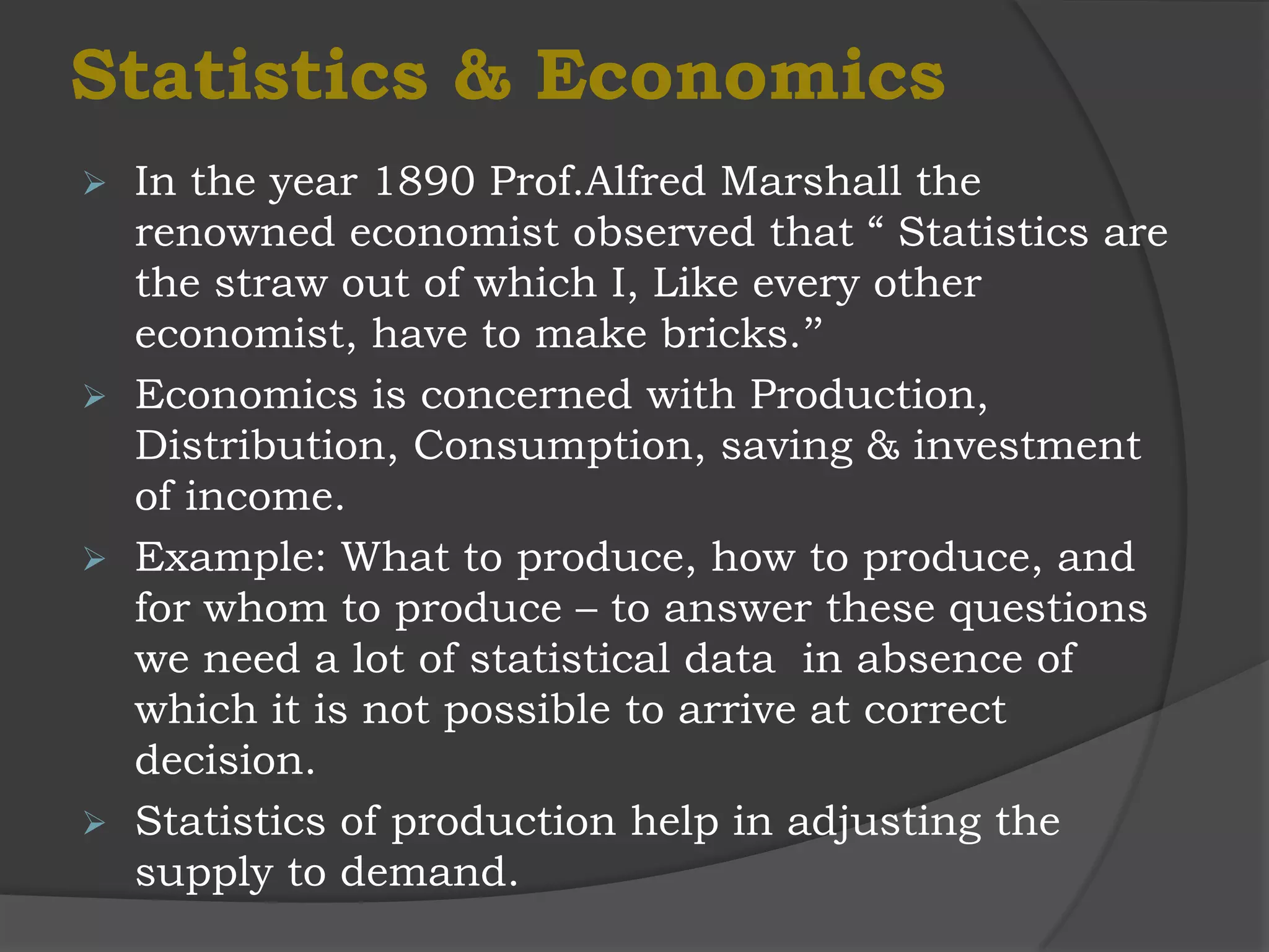 Statistics & Economics
 In the year 1890 Prof.Alfred Marshall the
  renowned economist observed that “ Statistics are
  the straw out of which I, Like every other
  economist, have to make bricks.’’
 Economics is concerned with Production,
  Distribution, Consumption, saving & investment
  of income.
 Example: What to produce, how to produce, and
  for whom to produce – to answer these questions
  we need a lot of statistical data in absence of
  which it is not possible to arrive at correct
  decision.
 Statistics of production help in adjusting the
  supply to demand.
 