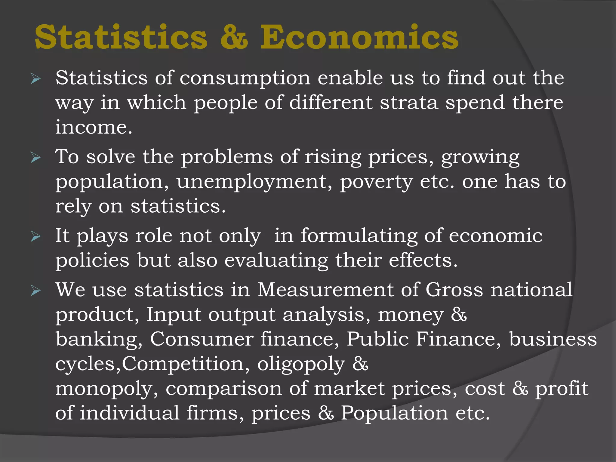 Statistics & Economics
   Statistics of consumption enable us to find out the
    way in which people of different strata spend there
    income.
   To solve the problems of rising prices, growing
    population, unemployment, poverty etc. one has to
    rely on statistics.
   It plays role not only in formulating of economic
    policies but also evaluating their effects.
   We use statistics in Measurement of Gross national
    product, Input output analysis, money &
    banking, Consumer finance, Public Finance, business
    cycles,Competition, oligopoly &
    monopoly, comparison of market prices, cost & profit
    of individual firms, prices & Population etc.
 