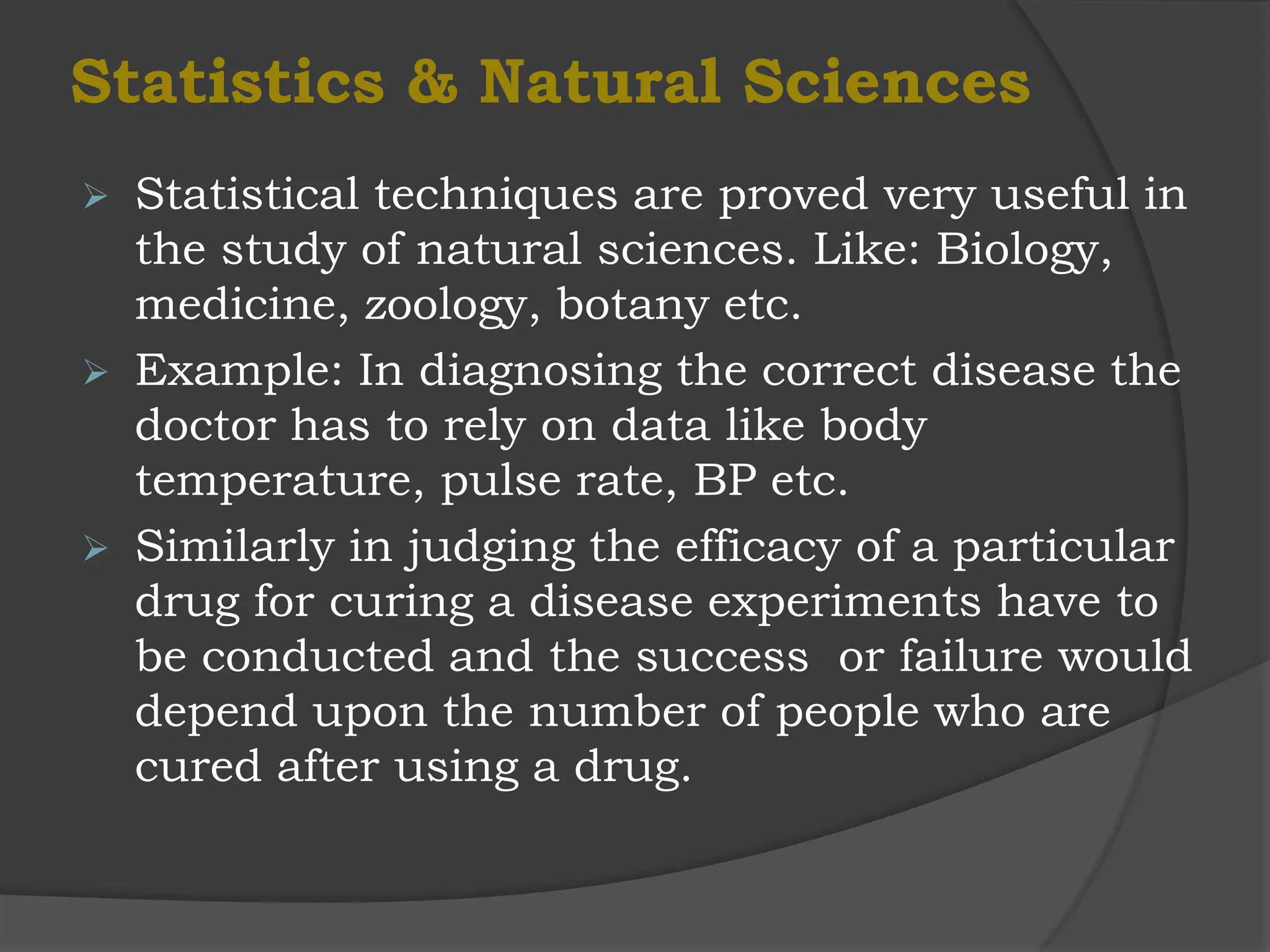 Statistics & Natural Sciences
   Statistical techniques are proved very useful in
    the study of natural sciences. Like: Biology,
    medicine, zoology, botany etc.
   Example: In diagnosing the correct disease the
    doctor has to rely on data like body
    temperature, pulse rate, BP etc.
   Similarly in judging the efficacy of a particular
    drug for curing a disease experiments have to
    be conducted and the success or failure would
    depend upon the number of people who are
    cured after using a drug.
 