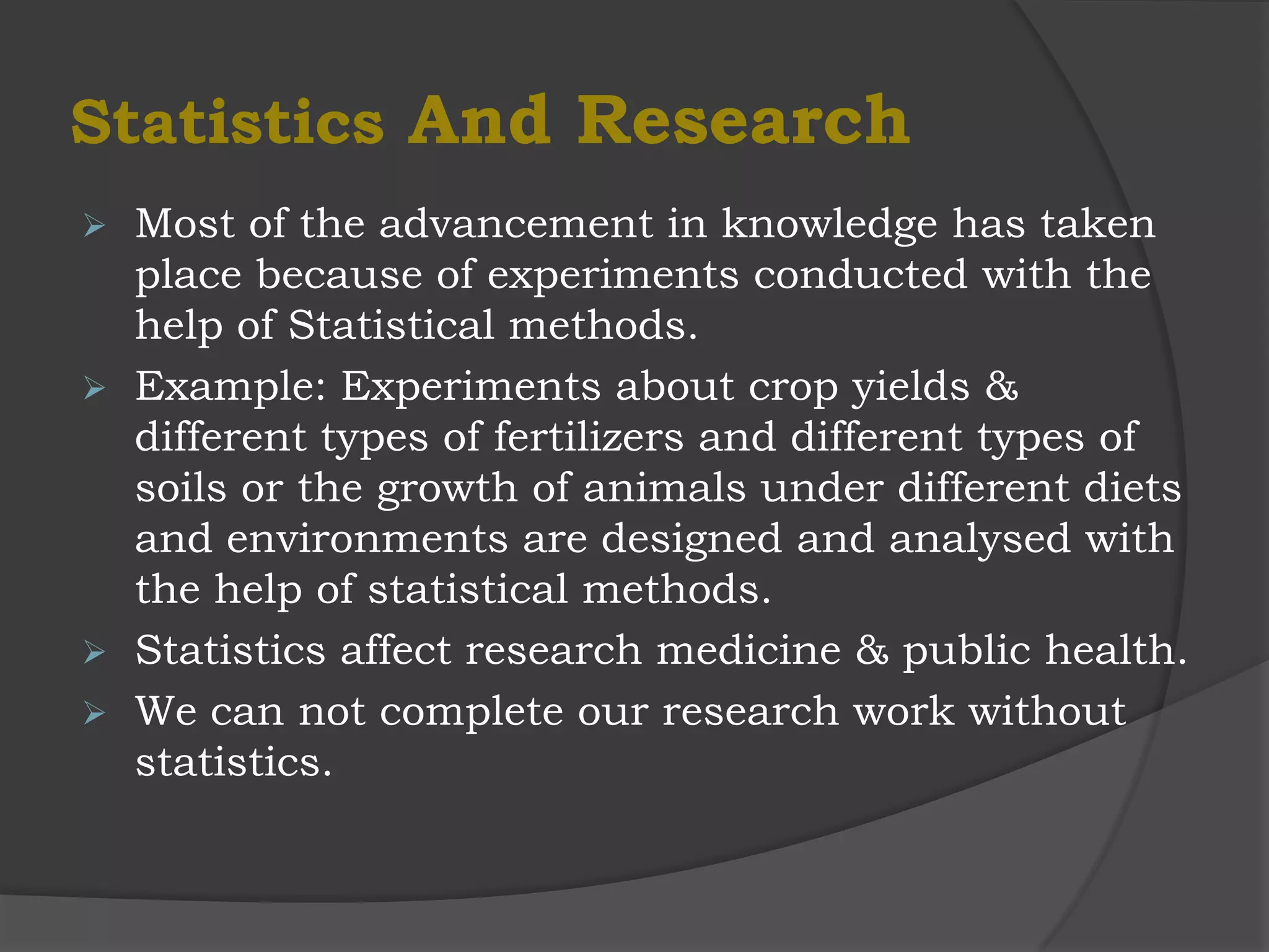 Statistics And Research
   Most of the advancement in knowledge has taken
    place because of experiments conducted with the
    help of Statistical methods.
   Example: Experiments about crop yields &
    different types of fertilizers and different types of
    soils or the growth of animals under different diets
    and environments are designed and analysed with
    the help of statistical methods.
   Statistics affect research medicine & public health.
   We can not complete our research work without
    statistics.
 