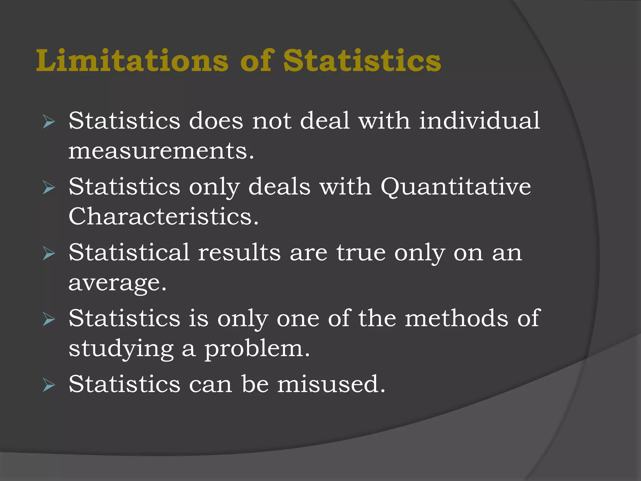 Limitations of Statistics
   Statistics does not deal with individual
    measurements.
   Statistics only deals with Quantitative
    Characteristics.
   Statistical results are true only on an
    average.
   Statistics is only one of the methods of
    studying a problem.
   Statistics can be misused.
 