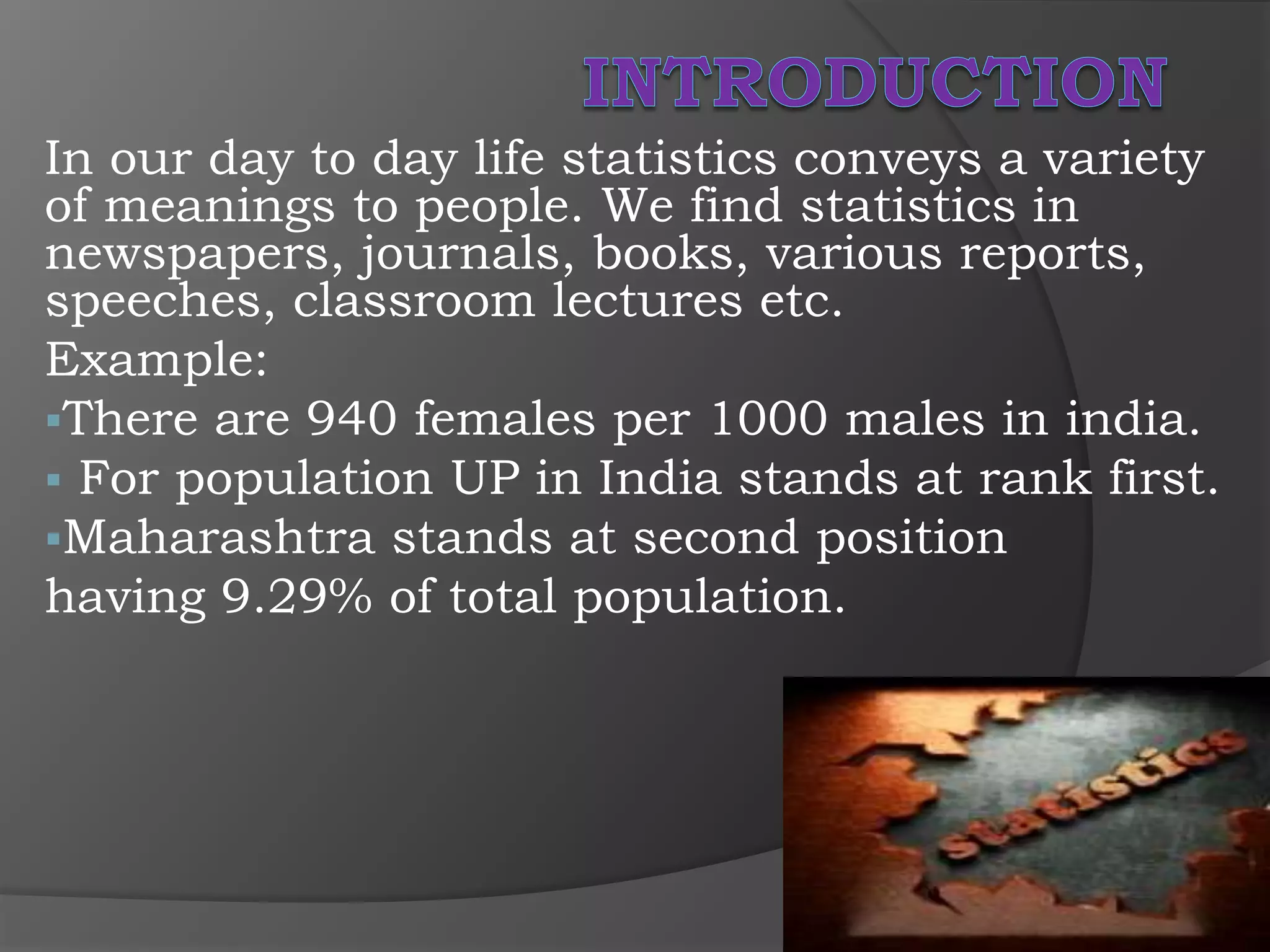 In our day to day life statistics conveys a variety
of meanings to people. We find statistics in
newspapers, journals, books, various reports,
speeches, classroom lectures etc.
Example:
There are 940 females per 1000 males in india.
 For population UP in India stands at rank first.
Maharashtra stands at second position
having 9.29% of total population.
 