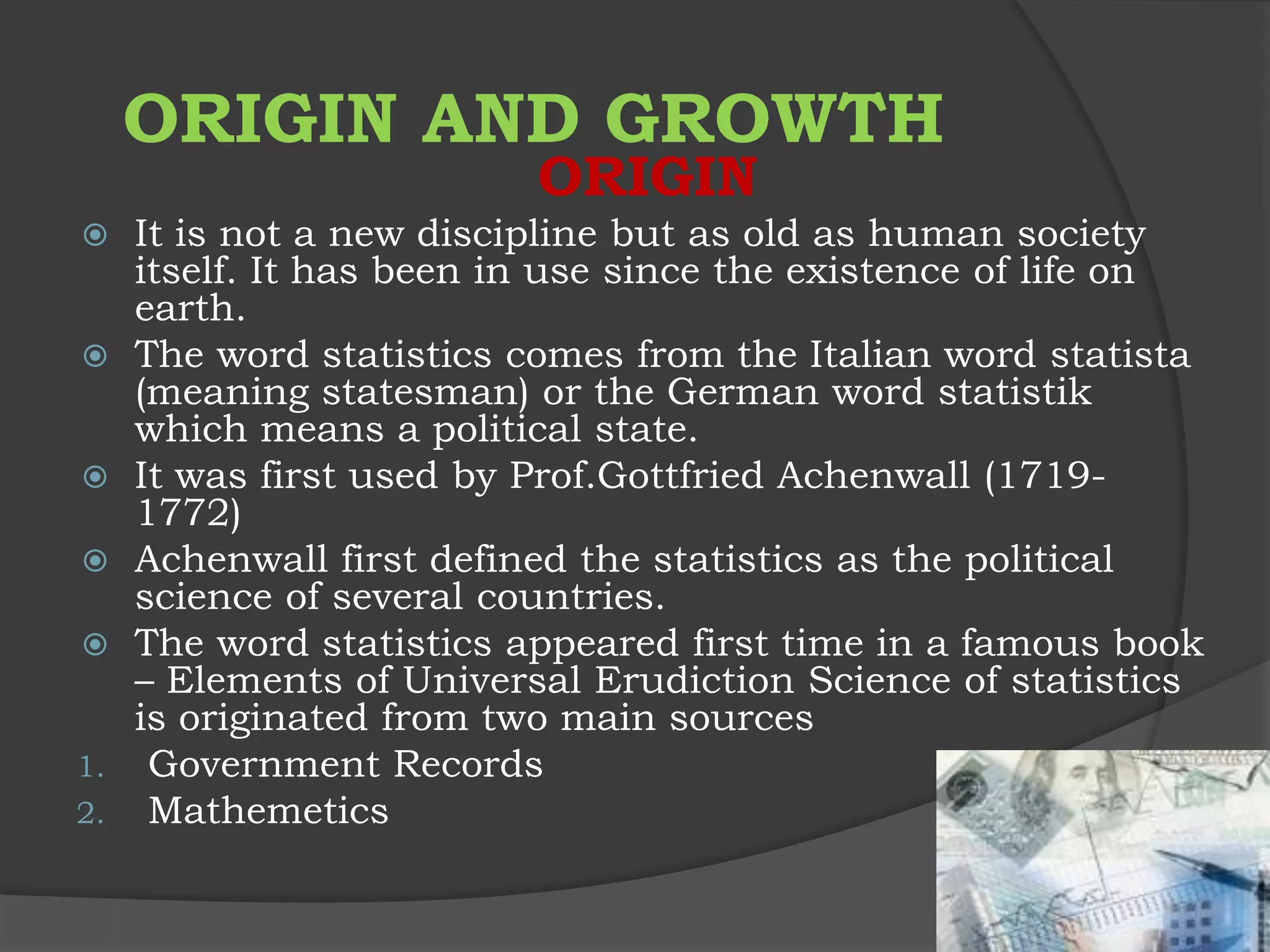ORIGIN AND GROWTH
                          ORIGIN
    It is not a new discipline but as old as human society
     itself. It has been in use since the existence of life on
     earth.
    The word statistics comes from the Italian word statista
     (meaning statesman) or the German word statistik
     which means a political state.
    It was first used by Prof.Gottfried Achenwall (1719-
     1772)
    Achenwall first defined the statistics as the political
     science of several countries.
    The word statistics appeared first time in a famous book
     – Elements of Universal Erudiction Science of statistics
     is originated from two main sources
1.    Government Records
2.    Mathemetics
 