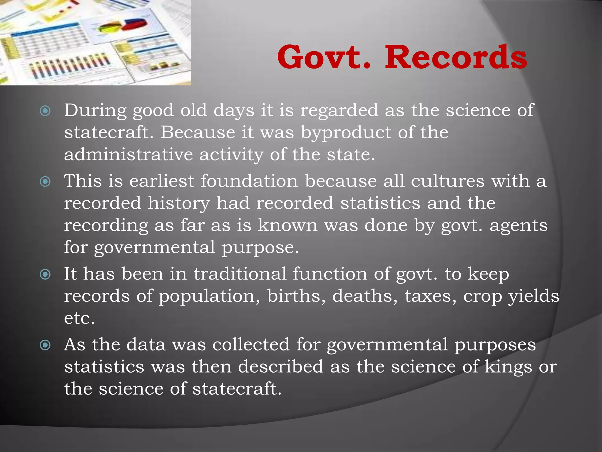 Govt. Records
 During good old days it is regarded as the science of
  statecraft. Because it was byproduct of the
  administrative activity of the state.
 This is earliest foundation because all cultures with a
  recorded history had recorded statistics and the
  recording as far as is known was done by govt. agents
  for governmental purpose.
 It has been in traditional function of govt. to keep
  records of population, births, deaths, taxes, crop yields
  etc.
 As the data was collected for governmental purposes
  statistics was then described as the science of kings or
  the science of statecraft.
 