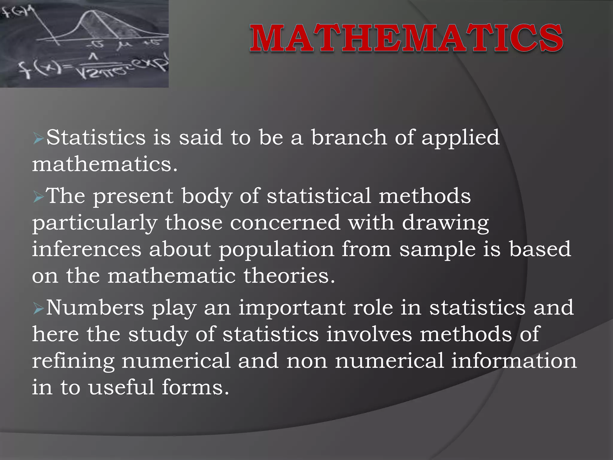 Statistics is said to be a branch of applied
mathematics.
The present body of statistical methods
particularly those concerned with drawing
inferences about population from sample is based
on the mathematic theories.
Numbers play an important role in statistics and
here the study of statistics involves methods of
refining numerical and non numerical information
in to useful forms.
 