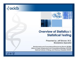 Overview of Statistics I:
Statistical Testing
Presented by: Jeff Skinner, M.S.ese ted by Je S e , S
Biostatistics Specialist
Bioinformatics and Computational Biosciences Branch (BCBB)
Office of Cyber Infrastructure and Computational Biology (OCICB)y p gy ( )
National Institute of Allergy and Infectious Diseases (NIAID)
 