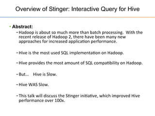 Overview of Stinger: Interactive Query for Hive
• Abstract:
– Hadoop	
  is	
  about	
  so	
  much	
  more	
  than	
  batch	
  processing.	
  	
  With	
  the	
  
recent	
  release	
  of	
  Hadoop	
  2,	
  there	
  have	
  been	
  many	
  new	
  
approaches	
  for	
  increased	
  applica+on	
  performance.	
  
– Hive	
  is	
  the	
  most	
  used	
  SQL	
  implementa+on	
  on	
  Hadoop.	
  
	
  
– Hive	
  provides	
  the	
  most	
  amount	
  of	
  SQL	
  compa+bility	
  on	
  Hadoop.	
  
– But…	
  	
  	
  	
  Hive	
  is	
  Slow.	
  	
  	
  	
  	
  
	
  
– Hive	
  WAS	
  Slow.	
  
– This	
  talk	
  will	
  discuss	
  the	
  S+nger	
  ini+a+ve,	
  which	
  improved	
  Hive	
  
performance	
  over	
  100x.	
  
 