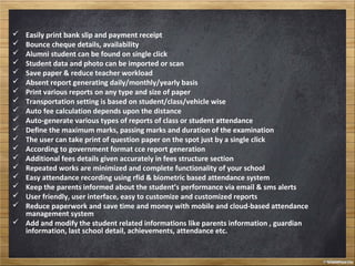  Easily print bank slip and payment receipt
 Bounce cheque details, availability
 Alumni student can be found on single click
 Student data and photo can be imported or scan
 Save paper & reduce teacher workload
 Absent report generating daily/monthly/yearly basis
 Print various reports on any type and size of paper
 Transportation setting is based on student/class/vehicle wise
 Auto fee calculation depends upon the distance
 Auto-generate various types of reports of class or student attendance
 Define the maximum marks, passing marks and duration of the examination
 The user can take print of question paper on the spot just by a single click
 According to government format cce report generation
 Additional fees details given accurately in fees structure section
 Repeated works are minimized and complete functionality of your school
 Easy attendance recording using rfid & biometric based attendance system
 Keep the parents informed about the student’s performance via email & sms alerts
 User friendly, user interface, easy to customize and customized reports
 Reduce paperwork and save time and money with mobile and cloud-based attendance
management system
 Add and modify the student related informations like parents information , guardian
information, last school detail, achievements, attendance etc.
 