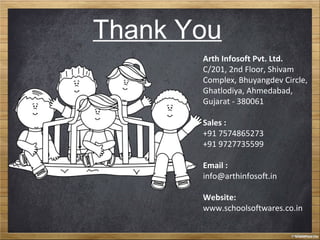 Thank You
Arth Infosoft Pvt. Ltd.
C/201, 2nd Floor, Shivam
Complex, Bhuyangdev Circle,
Ghatlodiya, Ahmedabad,
Gujarat - 380061
Sales :
+91 7574865273
+91 9727735599
Email :
info@arthinfosoft.in
Website:
www.schoolsoftwares.co.in
 