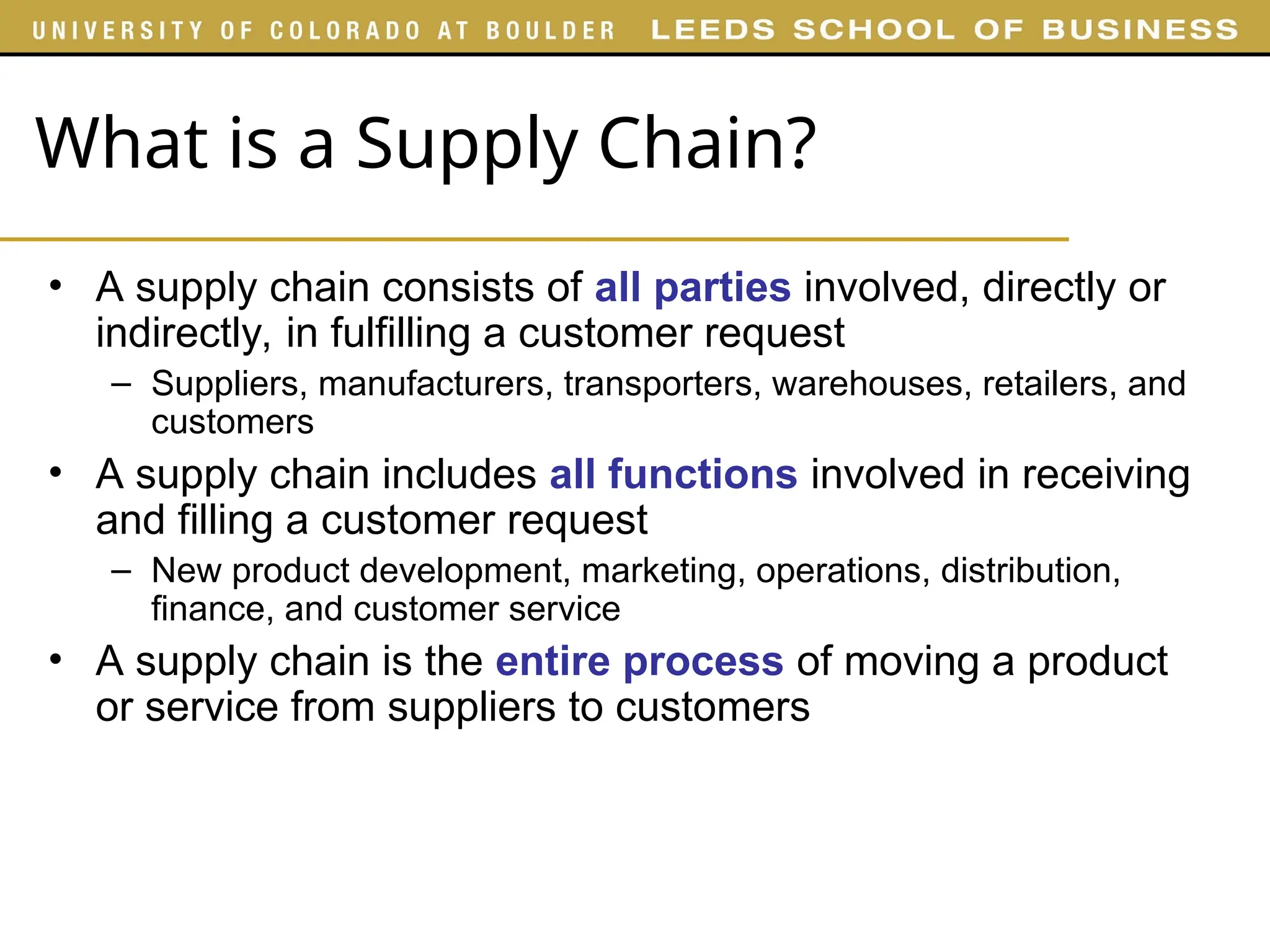 What is a Supply Chain?
• A supply chain consists of all parties involved, directly or
indirectly, in fulfilling a customer request
– Suppliers, manufacturers, transporters, warehouses, retailers, and
customers
• A supply chain includes all functions involved in receiving
and filling a customer request
– New product development, marketing, operations, distribution,
finance, and customer service
• A supply chain is the entire process of moving a product
or service from suppliers to customers
 