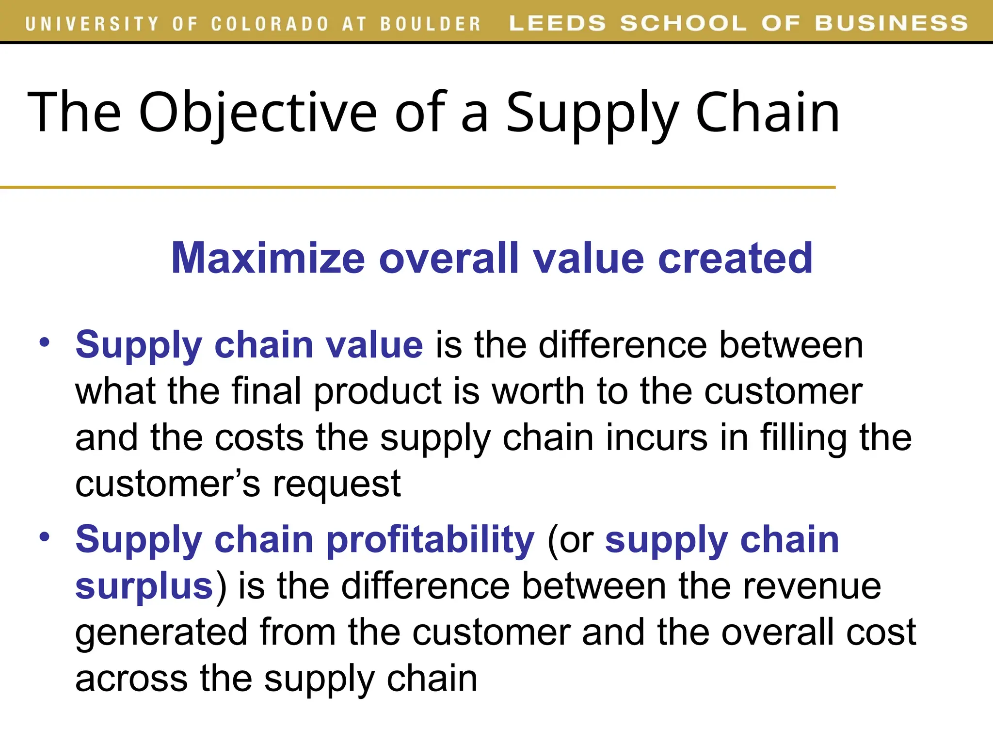 The Objective of a Supply Chain
• Supply chain value is the difference between
what the final product is worth to the customer
and the costs the supply chain incurs in filling the
customer’s request
• Supply chain profitability (or supply chain
surplus) is the difference between the revenue
generated from the customer and the overall cost
across the supply chain
Maximize overall value created
 