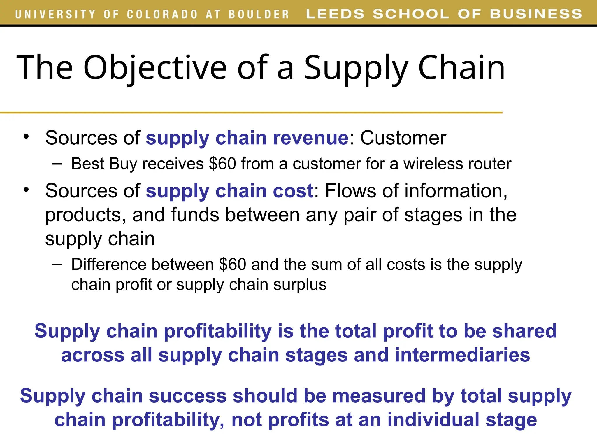 The Objective of a Supply Chain
• Sources of supply chain revenue: Customer
– Best Buy receives $60 from a customer for a wireless router
• Sources of supply chain cost: Flows of information,
products, and funds between any pair of stages in the
supply chain
– Difference between $60 and the sum of all costs is the supply
chain profit or supply chain surplus
Supply chain profitability is the total profit to be shared
across all supply chain stages and intermediaries
Supply chain success should be measured by total supply
chain profitability, not profits at an individual stage
 