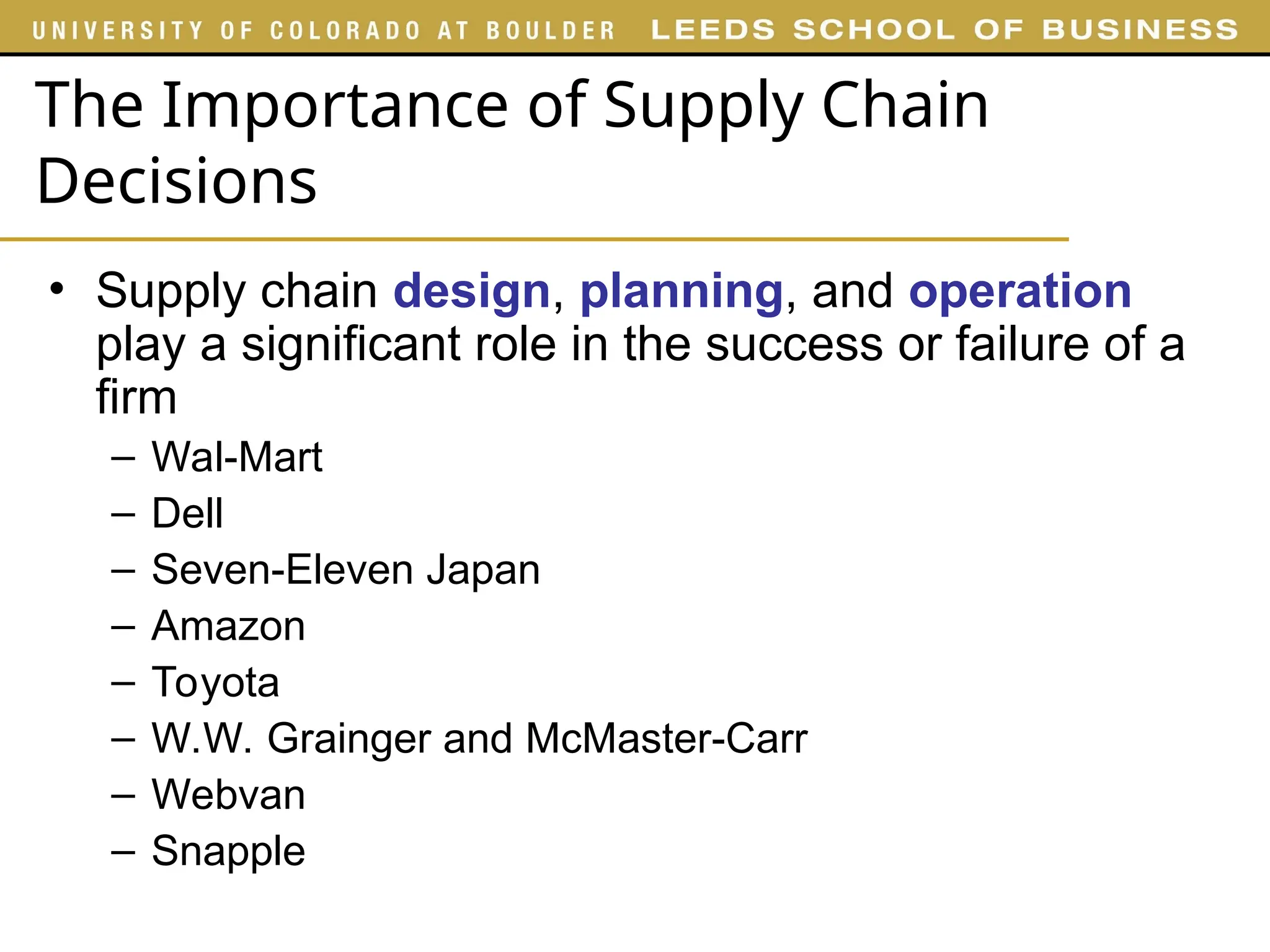 The Importance of Supply Chain
Decisions
• Supply chain design, planning, and operation
play a significant role in the success or failure of a
firm
– Wal-Mart
– Dell
– Seven-Eleven Japan
– Amazon
– Toyota
– W.W. Grainger and McMaster-Carr
– Webvan
– Snapple
 