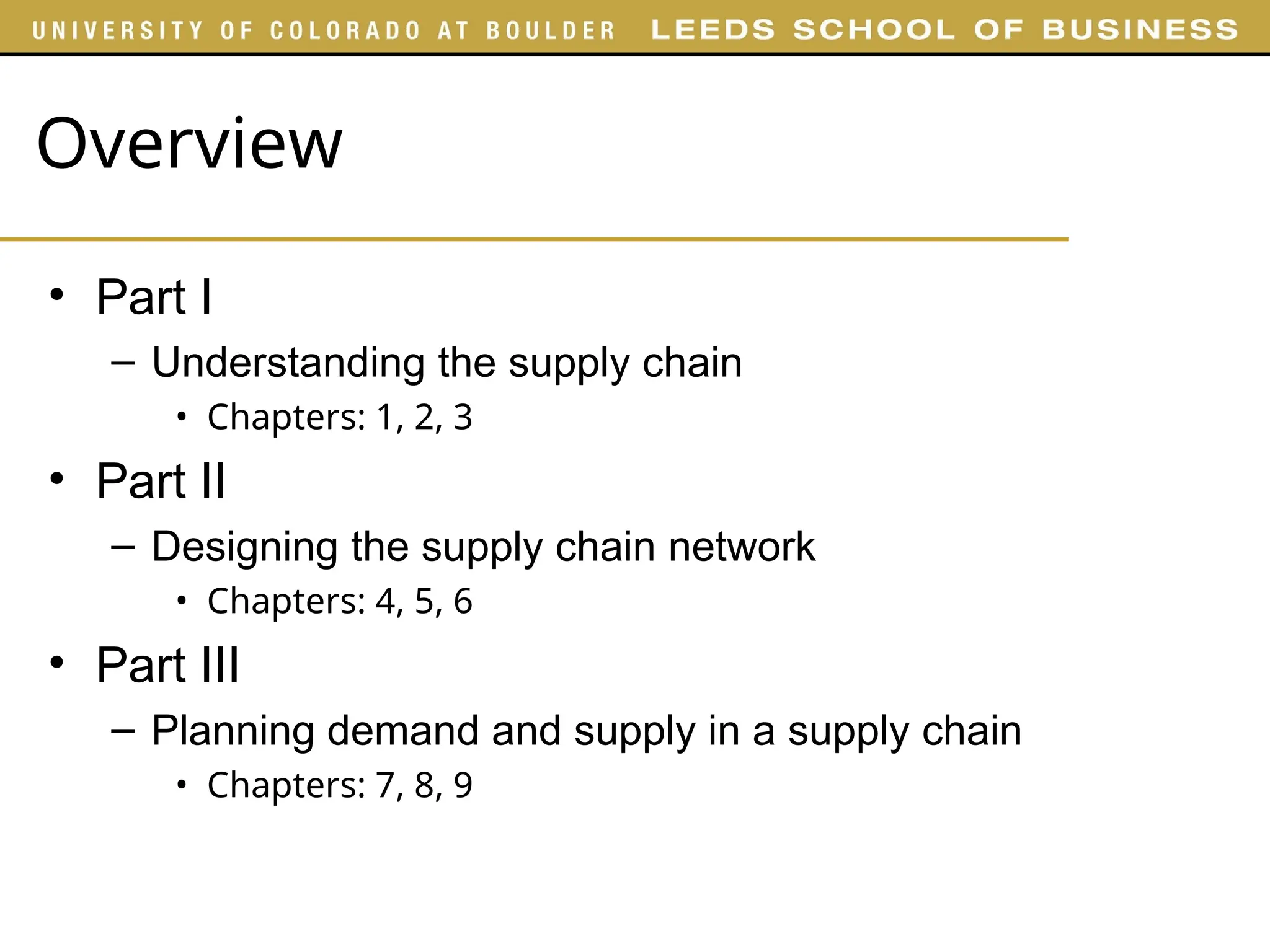 Overview
• Part I
– Understanding the supply chain
• Chapters: 1, 2, 3
• Part II
– Designing the supply chain network
• Chapters: 4, 5, 6
• Part III
– Planning demand and supply in a supply chain
• Chapters: 7, 8, 9
 