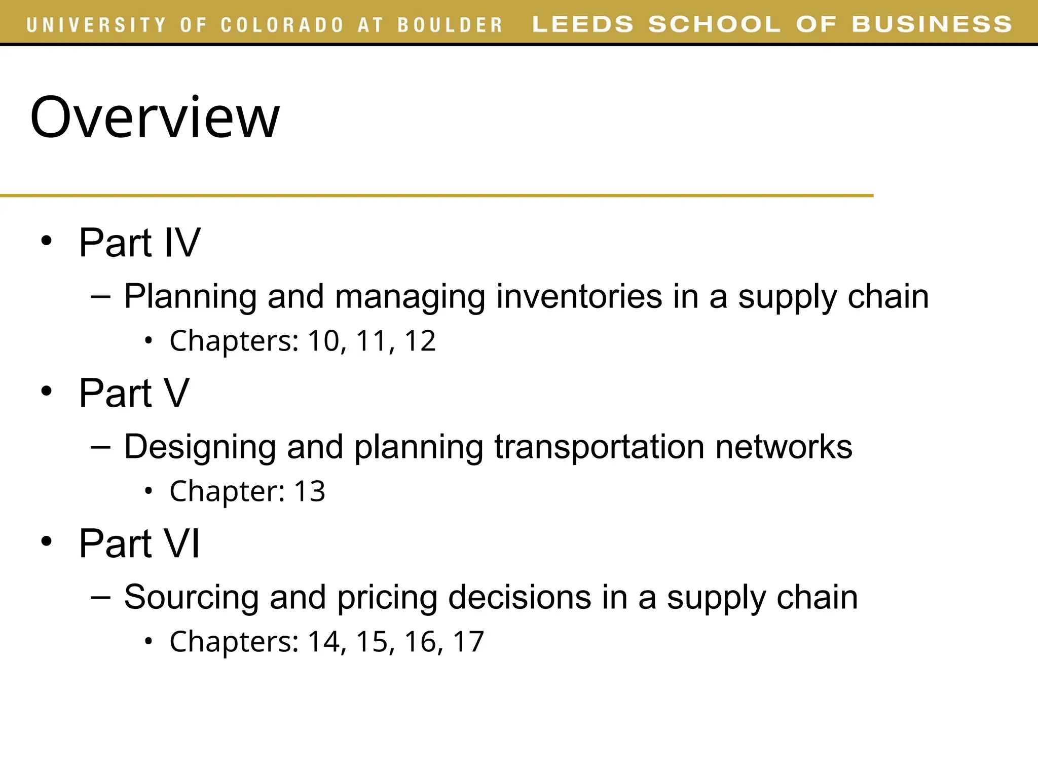 Overview
• Part IV
– Planning and managing inventories in a supply chain
• Chapters: 10, 11, 12
• Part V
– Designing and planning transportation networks
• Chapter: 13
• Part VI
– Sourcing and pricing decisions in a supply chain
• Chapters: 14, 15, 16, 17
 