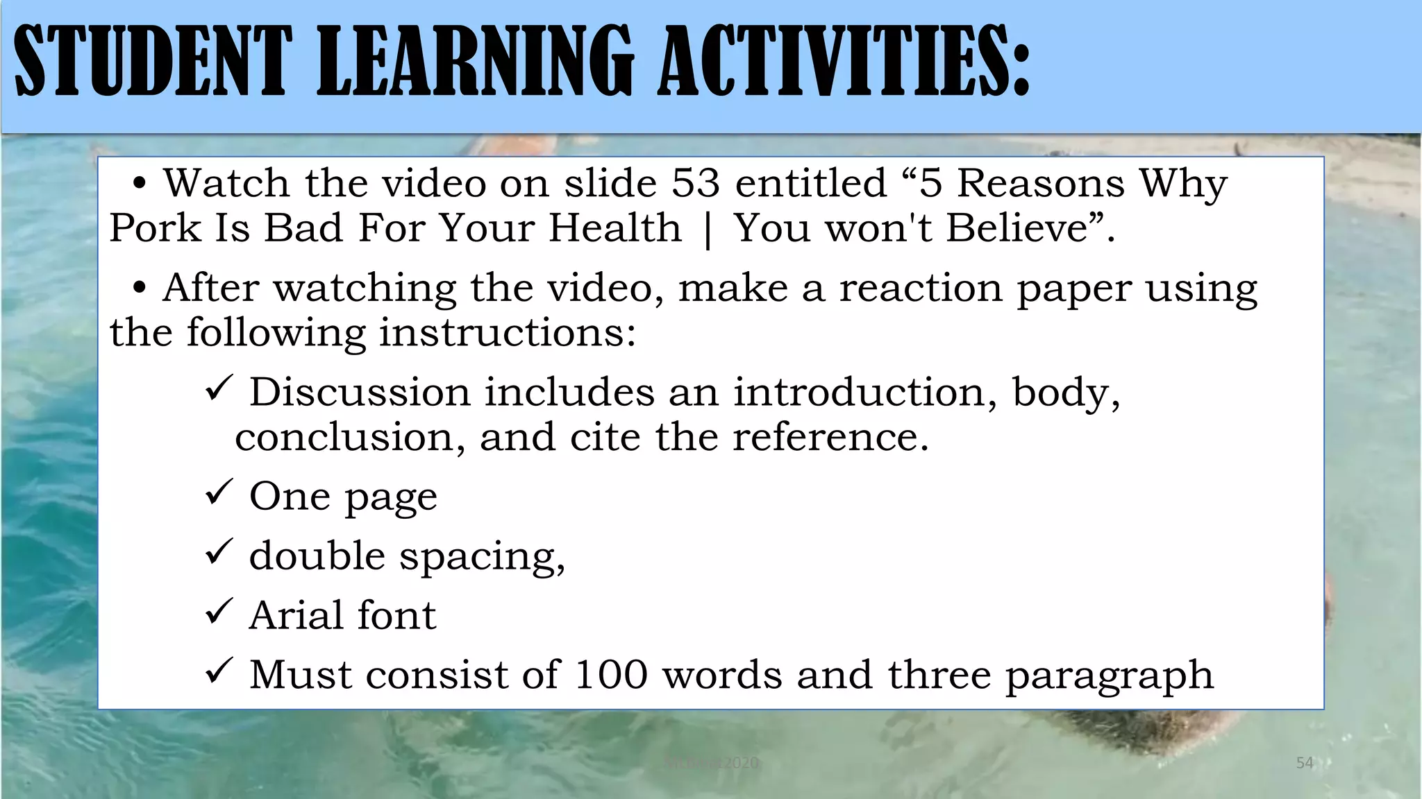 • Watch the video on slide 53 entitled “5 Reasons Why
Pork Is Bad For Your Health | You won't Believe”.
• After watching the video, make a reaction paper using
the following instructions:
 Discussion includes an introduction, body,
conclusion, and cite the reference.
 One page
 double spacing,
 Arial font
 Must consist of 100 words and three paragraph
MLBibat2020 54
STUDENT LEARNING ACTIVITIES:
 