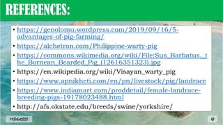 REFERENCES:
• https://genolomu.wordpress.com/2019/09/16/5-
advantages-of-pig-farming/
• https://alchetron.com/Philippine-warty-pig
• https://commons.wikimedia.org/wiki/File:Sus_Barbatus,_t
he_Bornean_Bearded_Pig_(12616351323).jpg
• https://en.wikipedia.org/wiki/Visayan_warty_pig
• https://www.apnikheti.com/en/pn/livestock/pig/landrace
• https://www.indiamart.com/proddetail/female-landrace-
breeding-pigs-19178023488.html
• http://afs.okstate.edu/breeds/swine/yorkshire/
MLBibat2020 47
 