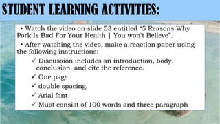 • Watch the video on slide 53 entitled “5 Reasons Why
Pork Is Bad For Your Health | You won't Believe”.
• After watching the video, make a reaction paper using
the following instructions:
 Discussion includes an introduction, body,
conclusion, and cite the reference.
 One page
 double spacing,
 Arial font
 Must consist of 100 words and three paragraph
MLBibat2020 54
STUDENT LEARNING ACTIVITIES:
 