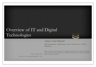 Overview of IT and Digital
Technologies
C h r i s M i t c h e l l
c m p r o j e c t m a n a g e r @ g m a i l . c o m
Author: Chris Mitchell
Web Development - Mobile Apps – SaaS – Software tools – .NET –
Budgeting
Please note this is a live document and is updated on a going basis (it is still in its early stages
and needs further sections adding. If you would like to have any sections added or amended
please contact me via email.)
 