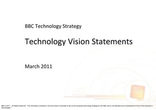 BBC Technology Strategy

                               Technology Vision Statements

                               March 2011




BBC © 2011 All Rights Reserved “The information contained in this document is intended to set out the proposed technology strategy for the BBC and is not intended as an endorsement of any of the products or
technologies."
 