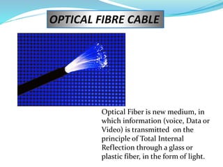 OPTICAL FIBRE CABLE
Optical Fiber is new medium, in
which information (voice, Data or
Video) is transmitted on the
principle of Total Internal
Reflection through a glass or
plastic fiber, in the form of light.
 